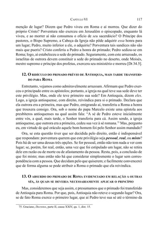 117CAPÍTULO VI
menção de lugar? Dizem que Pedro viveu em Roma e aí morreu. Que dizer do
próprio Cristo? Porventura não exerceu em Jerusalém o episcopado, enquanto lá
viveu, e ao morrer aí não consumou o ofício de seu sacerdócio? O Príncipe dos
pastores, o Bispo Supremo, a Cabeça da Igreja não pôde adquirir essa honra para
um lugar; Pedro, muito inferior a ele, o adquiriu? Porventura tais sandices não são
mais que pueris? Cristo conferiu a Pedro a honra do primado; Pedro sediou-se em
Roma; logo, aí estabeleceu a sede do primado. Seguramente, com este arrazoado, os
israelitas de outrora devem constituir a sede do primado no deserto, onde Moisés,
mestre supremo e príncipe dos profetas, exercera seu ministério e morreu [Dt 34.5].
12. O RIDÍCULO DO PRIMADO PRÉVIO DE ANTIOQUIA, MAIS TARDE TRANSFERI-
DO PARA ROMA
Entretanto, vejamos como admiravelmente arrazoam.Afirmam que Pedro exer-
ceu o principado entre os apóstolos; portanto, a igreja na qual teve sua sede deve ter
este privilégio. Mas, onde ele teve primeiro sua sede? Em Antioquia, dizem eles.
Logo, a igreja antioquense, com direito, reivindica para si o primado. Declara que
ela outrora era a primeira, mas que Pedro, emigrando aí, transferiu a Roma a honra
que trouxera consigo. Ora, sob o nome do papa Marcelo existe uma epístola aos
presbíteros antioquenses na qual assim fala: “A sé de Pedro esteve inicialmente
entre vós, a qual, mais tarde, o Senhor transferiu para cá. Assim sendo, a igreja
antioquense, que outrora era a primeira, cedeu sua vez à sé romana.75
Mas, pergunto
eu, em virtude de quê oráculo aquele bom homem foi pelo Senhor assim mandado?
Ora, se esta questão tiver que ser decidida pelo direito, então é indispensável
que respondam: porventura querem que este privilégio seja pessoal, real, ou misto?
Pois há de ser uma dessas três opções. Se for pessoal, então não tem nada a ver com
lugar; se, porém, for real, então, uma vez que foi estipulado um lugar, não se retira
dele em razão ou de morte ou de afastamento da pessoa. Resta, pois, a conclusão de
que foi misto; mas então não há que considerar simplesmente o lugar sem corres-
pondência com a pessoa. Que decidam pelo que quiserem; e facilmente convencerei
que de forma alguma se pode atribuir a Roma o primado que ela reivindica.
13. O ABSURDO DO PRIMADO DE ROMA EVIDENCIADO EM RELAÇÃO A OUTRAS
SÉS, ÀS QUAIS SE DEVERIA NECESSARIAMENTE APLICAR O PRINCÍPIO
Mas, consideremos que seja assim, e presumamos que o primado foi transferido
de Antioquia para Roma. Por que, pois, Antioquia não reteve o segundo lugar? Ora,
se de fato Roma exerce o primeiro lugar, que aí Pedro teve sua sé até o término da
75. Graciano, Decretos, parte II, causa XXIV, qu. 1, dist. 15.
 