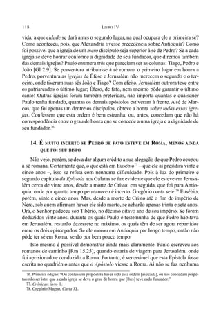 118 LIVRO IV
vida, a que cidade se dará antes o segundo lugar, na qual ocupara ele a primeira sé?
Como aconteceu, pois, que Alexandria tivesse precedência sobre Antioquia? Como
foi possível que a igreja de um mero discípulo seja superior à sé de Pedro? Se a cada
igreja se deve honrar conforme a dignidade de seu fundador, que diremos também
das demais igrejas? Paulo enumera três que pareciam ser as colunas: Tiago, Pedro e
João [Gl 2.9]. Se porventura atribuir-se à sé romana o primeiro lugar em honra a
Pedro, porventura as igrejas de Éfeso e Jerusalém não merecem o segundo e o ter-
ceiro, onde tiveram suas sés João e Tiago? Com efeito, Jerusalém outrora teve entre
os patriarcados o último lugar; Éfeso, de fato, nem mesmo pôde garantir o último
canto! Outras igrejas foram também preteridas, não importa quantas e quaisquer
Paulo tenha fundado, quantas os demais apóstolos estiveram à frente. A sé de Mar-
cos, que foi apenas um dentre os discípulos, obteve a honra sobre todas essas igre-
jas. Confessem que esta ordem é bem estranha; ou, antes, concedam que não há
correspondência entre o grau de honra que se concede a uma igreja e a dignidade de
seu fundador.76
14. É MUITO INCERTO SE PEDRO DE FATO ESTEVE EM ROMA, MENOS AINDA
QUE FOI SEU BISPO
Não vejo, porém, se deva dar algum crédito a sua alegação de que Pedro ocupou
a sé romana. Certamente que, o que está em Eusébio77
– que ele aí presidira vinte e
cinco anos –, isso se refuta com nenhuma dificuldade. Pois à luz do primeiro e
segundo capítulo da Epístola aos Gálatas se faz evidente que ele esteve em Jerusa-
lém cerca de vinte anos, desde a morte de Cristo; em seguida, que foi para Antio-
quia, onde por quanto tempo permaneceu é incerto. Gregório conta sete;78
Eusébio,
porém, vinte e cinco anos. Mas, desde a morte de Cristo até o fim do império de
Nero, sob quem afirmam haver ele sido morto, se acharão apenas trinta e sete anos.
Ora, o Senhor padeceu sob Tibério, no décimo oitavo ano de seu império. Se forem
deduzidos vinte anos, durante os quais Paulo é testemunha de que Pedro habitava
em Jerusalém, restarão dezessete no máximo, os quais têm de ser agora repartidos
entre os dois episcopados. Se ele morou em Antioquia por longo tempo, então não
pôde ter sé em Roma, senão por bem pouco tempo.
Isto mesmo é possível demonstrar ainda mais claramente. Paulo escreveu aos
romanos de caminho [Rm 15.25], quando estaria de viagem para Jerusalém, onde
foi aprisionado e conduzido a Roma. Portanto, é verossímel que esta Epístola fosse
escrita no quadriênio antes que o Apóstolo viesse a Roma. Aí não se faz nenhuma
76. Primeira edição: “Ou confessem prepóstera haver sido essa ordem [avocada], ou nos concedam perpé-
tuo não ser isto: que a cada igreja se deva o grau de honra que [lhes] teve cada fundador.”
77. Crônicas, livro II.
78. Gregório Magno, Carta XL.
 