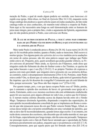 119CAPÍTULO VI
menção de Pedro, a qual de modo algum poderia ser omitida, caso houvesse ele
regido essa igreja. Além disso, no final da Epístola [Rm 16.3-16], enquanto recita
longo catálogo dos piedosos a quem solicita sejam enviadas saudações, de fato onde
cataloga todos os seus conhecidos, ele mantém total silêncio a respeito de Pedro.
Nem aqui se faz necessário uma longa ou sutil demonstração entre os homens de
juízo mais íntegro, pois o próprio fato, e todo o argumento da Epístola, argumentam
que ele não poderia preterir a Pedro, caso estivesse em Roma.
15. À LUZ DE OUTROS ESCRITOS DE PAULO, A TESE É AINDA MAIS CORROBO-
RADA DE QUE PEDRO NÃO FOI BISPO EM ROMA; O QUE ENCONTRAMOS ALI
É O APOSTOLADO DE PAULO
Mais tarde Paulo é conduzido preso a Roma [At 28.16]. Lucas narra [At 28.15]
que ele foi recebido pelos irmãos; quanto a Pedro, nada se menciona. Dali escreve a
muitas igrejas. Em alguma parte das epístolas daí escritas também envia saudações
em nome de outras pessoas; não diz uma palavra sequer que indique que Pedro
então esteve ali. Pergunto, pois, quem acreditará que podia guardar silêncio, se Pe-
dro estivesse ali presente? Mais ainda, na Epístola aos Filipenses, onde disse que
ninguém cuida tão fielmente da obra do Senhor como o faz Timóteo, se queixa de
que todos buscam o que é seu [Fp 2.19-21]. E ao próprio Timóteo ele expressa a
queixa com mais gravidade: que ninguém esteve presente em sua primeira defesa;
ao contrário, todos o desampararam inteiramente [2Tm 4.16]. Portanto, onde Pedro
estava então? Ora, se dizem que ele estava em Roma, quão terrível ignomínia Paulo
lhe imprime: que ele foi desertor do evangelho! Certamente que ele está falando de
fiéis, porque acrescenta: “que Deus não lhes impute isso” [2Tm 4.16].
Por quanto tempo, pois, e em que época ocupou Pedro essa sé? Dirão, porém,
que é constante a opinião dos escritores de haver ele governado essa igreja até a
morte. Entretanto, entre esses mesmos escritores não está solidamente estabelecido
quem foi seu sucessor, pois alguns afirmam ter sido Lino, e outros que foi Clemen-
te. E narram muitas estórias absurdas acerca da disputa havida entre ele e Simão
Mago. Tampouco dissimula Agostinho, disputando a respeito das superstições, de
uma opinião inconsideradamente concebida de que se implantara em Roma o costu-
me de que não jejuassem nesse dia em que Pedro vencera Simão Mago. Afinal, as
coisas desse tempo são a tal ponto enredilhadas em uma variedade de opiniões, que
não se deve dar fé inconsideradamente, quando lemos algo escrito. E no entanto, em
razão deste consenso dos escritores, não discordo que ele tenha morrido aí; mas que
ele foi bispo, especialmente por longo tempo, não há como me persuadir. Tampouco
me preocupo muito com o fato de Paulo haver atestado que o apostolado de Pedro
pertenceu peculiarmente aos judeus, enquanto que o seu pertenceu a nós [Gl 2.7, 8].
Conseqüentemente, para que aquele pacto que foi firmado entre eles [Gl 2.9] se
 