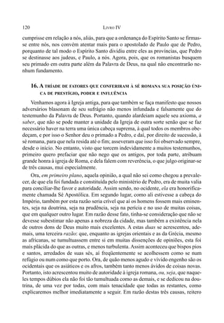 120 LIVRO IV
cumprisse em relação a nós, aliás, para que a ordenança do Espírito Santo se firmas-
se entre nós, nos convém atentar mais para o apostolado de Paulo que de Pedro,
porquanto de tal modo o Espírito Santo dividiu entre eles as províncias, que Pedro
se destinasse aos judeus, e Paulo, a nós. Agora, pois, que os romanistas busquem
seu primado em outra parte além da Palavra de Deus, na qual não encontrarão ne-
nhum fundamento.
16. A TRÍADE DE FATORES QUE CONFERIRAM À SÉ ROMANA SUA POSIÇÃO ÚNI-
CA DE PRESTÍGIO, PODER E INFLUÊNCIA
Venhamos agora à Igreja antiga, para que também se faça manifesto que nossos
adversários blasonam de seu sufrágio não menos infundada e falsamente que do
testemunho da Palavra de Deus. Portanto, quando alardeiam aquele seu axioma, a
saber, que não se pode manter a unidade da Igreja de outra sorte senão que se faz
necessário haver na terra uma única cabeça suprema, à qual todos os membros obe-
deçam, e por isso o Senhor deu o primado a Pedro, e daí, por direito de sucessão, à
sé romana, para que nela resida até o fim; asseveram que isso foi observado sempre,
desde o início. No entanto, visto que torcem indevidamente a muitos testemunhos,
primeiro quero prefaciar que não nego que os antigos, por toda parte, atribuam
grande honra à igreja de Roma, e dela falem com reverência, o que julgo originar-se
de três causas, mui especialmente.
Ora, em primeiro plano, aquela opinião, a qual não sei como chegou a prevale-
cer, de que ela foi fundada e constituída pelo ministério de Pedro, era de muita valia
para conciliar-lhe favor e autoridade. Assim sendo, no ocidente, ela era honorifica-
mente chamada Sé Apostólica. Em segundo lugar, como ali estivesse a cabeça do
Império, também por esta razão seria crível que aí os homens fossem mais eminen-
tes, seja na doutrina, seja na prudência, seja na perícia e no uso de muitas coisas,
que em qualquer outro lugar. Em razão desse fato, tinha-se consideração que não se
devesse subestimar não apenas a nobreza da cidade, mas também a existência nela
de outros dons de Deus muito mais excelentes. A estas duas se acrescentou, ade-
mais, uma terceira razão: que, enquanto as igrejas orientais e as da Grécia, mesmo
as africanas, se tumultuassem entre si em muitas dissenções de opiniões, esta foi
mais plácida do que as outras, e menos turbulenta. Assim aconteceu que bispos pios
e santos, arredados de suas sés, aí freqüentemente se acolhessem como se num
refúgio ou num como que porto. Ora, de quão menos agudo e vívido engenho são os
ocidentais que os asiáticos e os afros, também tanto menos ávidos de coisas novas.
Portanto, isto acrescentou muito de autoridade à igreja romana, ou, seja, que naque-
les tempos dúbios ela não foi tão tumultuada como as demais, e se dedicou na dou-
trina, de uma vez por todas, com mais tenacidade que todas as restantes, como
explicaremos melhor imediatamente a seguir. Em razão destas três causas, reitero
 