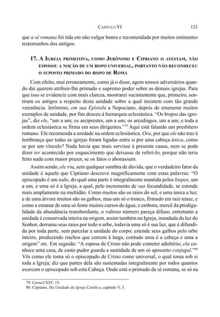 121CAPÍTULO VI
que a sé romana foi tida em não vulgar honra e recomendada por muitos eminentes
testemunhos dos antigos.
17. A IGREJA PRIMEITIVA, COMO JERÔNIMO E CIPRIANO O ATESTAM, NÃO
ESPOSOU A NOÇÃO DE UM BISPO UNIVERSAL, PORTANTO NÃO RECONHECEU
O SUPOSTO PRIMADO DO BISPO DE ROMA
Com efeito, mui erroneamente, como já o disse, agem nossos adversários quan-
do daí querem atribuir-lhe primado e supremo poder sobre as demais igrejas. Para
que isso se evidencie com mais clareza, mostrarei sucintamente que, primeiro, sen-
tiram os antigos a respeito desta unidade sobre a qual insistem com tão grande
veemência. Jerônimo, em sua Epístola a Nepociano, depois de enumerar muitos
exemplos de unidade, por fim desceu à hierarquia eclesiástica. “Os bispos das igre-
jas”, diz ele, “um a um; os arciprestes, um a um; os arcediagos, um a um; e toda a
ordem eclesiástica se firma em seus dirigentes.”79
Aqui está falando um presbítero
romano. Ele recomenda a unidade na ordem eclesiástica. Ora, por que ele não traz à
lembrança que todas as igrejas foram ligadas entre si por uma cabeça única, como
se por um vínculo? Nada havia que mais servisse à presente causa, nem se pode
dizer ter acontecido por esquecimento que deixasse de referi-lo, porque não teria
feito nada com maior prazer, se os fatos o abonassem.
Assim sendo, ele viu, sem qualquer sombra de dúvida, que o verdadeiro fator da
unidade é aquele que Cipriano descreve magnificamente com estas palavras: “O
episcopado é um todo, do qual uma parte é integralmente mantida pelos bispos, um
a um, e uma só é a Igreja, a qual, pelo incremento de sua fecundidade, se estende
mais amplamente na multidão. Como muitos são os raios do sol, e uma única a luz;
e de uma árvore muitos são os galhos, mas um só o tronco, firmado em raiz tenaz, e
como a emanar de uma só fonte muitos cursos de água; e embora, mercê da prodiga-
lidade da abundância transbordante, o vultoso número pareça difuso, entretanto a
unidade é conservada inteira na origem, assim também na Igreja, inundada da luz do
Senhor, derrama seus raios por todo o urbe, todavia uma só é sua luz, que é difundi-
da por toda parte, sem parcelar a unidade do corpo; estende seus galhos pelo orbe
inteiro, produzindo riachos que correm à larga, contudo uma é a cabeça e uma a
origem” etc. Em seguida: “A esposa de Cristo não pode cometer adultério; ela co-
nhece uma casa, de casto pudor guarda a santidade de um só aposento conjugal.”80
Vês como ele toma só o episcopado de Cristo como universal, o qual toma sob si
toda a Igreja; diz que partes dela são sustentadas integralmente por todos quantos
exercem o episcopado sob esta Cabeça. Onde está o primado da sé romana, se só na
79. Carta CXXV, 15.
80. Cipriano, Da Unidade da Igreja Católica, capítulo V, 3.
 