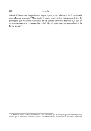122 LIVRO IV
mão de Cristo reside integralmente o episcopado, e de cada bispo lhe é sustentada
integralmente uma parte? Meu objetivo, nestas observações, é mostrar ao leitor, de
passagem, que o axioma da unidade de um gênero terreno na hierarquia, o que os
romanistas assumem como confesso e indubitável, era totalmente desconhecida da
Igreja antiga.81
81. Primeira edição: “Estas [considerações] a isso concernem que, de passagem, perceba o leitor que esse
axioma que os romanistas assumem, confessa e indubitavelmente, da unidade de um cabeça terreno na
 