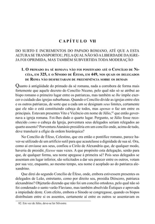 123CAPÍTULO VI
C A P Í T U L O VII
DO SURTO E INCREMENTOS DO PAPADO ROMANO, ATÉ QUE A ESTA
ALTURASETRANSPORTOU, PELAQUALNÃO SÓALIBERDADE DAIGRE-
JA FOI OPRIMIDA, MAS TAMBÉM SUBVERTIDA TODA MODERAÇÃO
1. O PRIMADO DA SÉ ROMANA NÃO FOI POSITIVADO ATÉ O CONCÍLIO DE NI-
CÉIA, EM 325, E O SÍNODO DE ÉFESO, EM 449, NOS QUAIS OS DELEGADOS
DE ROMA NÃO DESFRUTARAM DE PREEMINÊNCIA SOBRE OS DEMAIS
Quanto à antigüidade do primado da sé romana, nada a corrobora de forma mais
fortemente que aquele decreto do Concílio Niceno, pelo qual não só se atribui ao
bispo romano o primeiro lugar entre os patriarcas, mas também se lhe impõe exer-
cer o cuidado das igrejas suburbanas. Quando o Concílio divide as igrejas entre eles
e os outros patriarcas, de sorte que a cada um se designam seus limites, certamente
que ele não o está constituindo cabeça de todos, mas apenas o faz um entre os
principais. Estavam presentes Vito e Vicêncio em nome de Júlio,82
que então gover-
nava a igreja romana. Foi-lhes dado o quarto lugar. Pergunto, se Júlio fosse reco-
nhecido como o cabeça da Igreja, porventura seus delegados seriam relegados ao
quarto assento? PorventuraAtanásio presidiria em um concílio onde, acima de tudo,
deve transluzir a efígie da ordem hierárquica?
No Concílio de Éfeso, Celestino, que era então o pontífice romano, parece ha-
ver-se utilizado de um artifício sutil para que acautelasse a dignidade de sua sé. Ora,
como aí enviasse aos seus, confiou a Cirilo de Alexandria que, de qualquer modo,
haveria de presidir, fizesse suas vezes. A que propósito esta delegação, senão para
que, de qualquer forma, seu nome apegasse à primeira sé? Pois seus delegados se
assentam em lugar inferior, são solicitados a dar seu parecer entre os outros, votam
por sua vez, enquanto, ao mesmo tempo, seu nome é acoplado ao do patriarca ale-
xandrino.
Que direi do segundo Concílio de Éfeso, onde, embora estivessem presentes os
delegados de Leão, entretanto, como por direito seu, presidia Dióscoro, patriarca
alexandrino? Objetarão dizendo que não foi um concílio ortodoxo, pelo qual não só
foi condenado o santo varão Flaviano, mas também absolvido Êutiques e aprovada
a impiedade deste. Com efeito, embora o Sínodo se congregasse, quando os bispos
distribuíam entre si os assentos, certamente aí entre os outros se assentavam os
82. Em vez de Júlio, deve-se ler Silvestre.
 