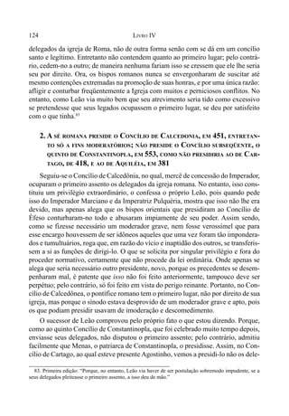 124 LIVRO IV
delegados da igreja de Roma, não de outra forma senão com se dá em um concílio
santo e legítimo. Entretanto não contendem quanto ao primeiro lugar; pelo contrá-
rio, cedem-no a outro; de maneira nenhuma fariam isso se cressem que ele lhe seria
seu por direito. Ora, os bispos romanos nunca se envergonharam de suscitar até
mesmo contenções extremadas na promoção de suas honras, e por uma única razão:
afligir e conturbar freqüentemente a Igreja com muitos e perniciosos conflitos. No
entanto, como Leão via muito bem que seu atrevimento seria tido como excessivo
se pretendesse que seus legados ocupassem o primeiro lugar, se deu por satisfeito
com o que tinha.83
2. A SÉ ROMANA PRESIDE O CONCÍLIO DE CALCEDONIA, EM 451, ENTRETAN-
TO SÓ A FINS MODERATÓRIOS; NÃO PRESIDE O CONCÍLIO SUBSEQÜENTE, O
QUINTO DE CONSTANTINOPLA, EM 553, COMO NÃO PRESIDIRIA AO DE CAR-
TAGO, DE 418, E AO DE AQUILÉIA, EM 381
Seguiu-se o Concílio de Calcedônia, no qual, mercê de concessão do Imperador,
ocuparam o primeiro assento os delegados da igreja romana. No entanto, isso cons-
tituiu um privilégio extraordinário, o confessa o próprio Leão, pois quando pede
isso do Imperador Marciano e da Imperatriz Pulquéria, mostra que isso não lhe era
devido, mas apenas alega que os bispos orientais que presidiram ao Concílio de
Éfeso conturbaram-no todo e abusaram impiamente de seu poder. Assim sendo,
como se fizesse necessário um moderador grave, nem fosse verossímel que para
esse encargo houvessem de ser idôneos aqueles que uma vez foram tão impondera-
dos e tumultuários, roga que, em razão do vício e inaptidão dos outros, se transferis-
sem a si as funções de dirigi-lo. O que se solicita por singular privilégio e fora do
proceder normativo, certamente que não procede da lei ordinária. Onde apenas se
alega que seria necessário outro presidente, novo, porque os precedentes se desem-
penharam mal, é patente que isso não foi feito anteriormente, tampouco deve ser
perpétuo; pelo contrário, só foi feito em vista do perigo reinante. Portanto, no Con-
cílio de Calcedônea, o pontífice romano tem o primeiro lugar, não por direito de sua
igreja, mas porque o sínodo estava desprovido de um moderador grave e apto, pois
os que podiam presidir usavam de imoderação e descomedimento.
O sucessor de Leão comprovou pelo próprio fato o que estou dizendo. Porque,
como ao quinto Concílio de Constantinopla, que foi celebrado muito tempo depois,
enviasse seus delegados, não disputou o primeiro assento; pelo contrário, admitiu
facilmente que Menas, o patriarca de Constantinopla, o presidisse. Assim, no Con-
cílio de Cartago, ao qual esteve presente Agostinho, vemos a presidi-lo não os dele-
83. Primeira edição: “Porque, no entanto, Leão via haver de ser postulação sobremodo impudente, se a
seus delegados pleiteasse o primeiro assento, a isso deu de mão.”
 