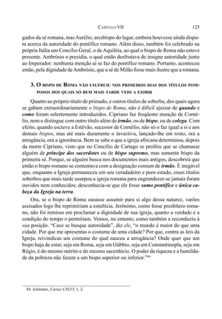 125CAPÍTULO VII
gados da sé romana, masAurélio, arcebispo do lugar, embora houvesse ainda dispu-
ta acerca da autoridade do pontífice romano. Além disso, também foi celebrado na
própria Itália um Concílio Geral, o de Aquiléia, ao qual o bispo de Roma não esteve
presente. Ambrósio o presidia, o qual então desfrutava de insigne autoridade junto
ao Imperador: nenhuma menção aí se faz do pontífice romano. Portanto, aconteceu
então, pela dignidade deAmbrósio, que a sé de Milão fosse mais ilustre que a romana.
3. O BISPO DE ROMA NÃO USUFRUIU NOS PRIMEIROS DIAS DOS TÍTULOS POM-
POSOS DOS QUAIS SÓ BEM MAIS TARDE VEIO A EXIBIR
Quanto ao próprio título de primado, e outros títulos de soberba, dos quais agora
se gabam extraordinariamente o bispo de Roma, não é difícil ajuizar de quando e
como foram solertemente introduzidos. Cipriano faz freqüente menção de Corné-
lio, nem o distingue com outro título além de irmão, ou de bispo, ou de colega. Com
efeito, quando escreve a Estêvão, sucessor de Cornélio, não só o faz igual a si e aos
demais bispos, mas até mais duramente o invectiva, lançado-lhe em rosto, ora a
arrogância, ora a ignorância. Bem se sabe o que a igreja africana determinou, depois
da morte Cipriano, visto que no Concílio de Cartago se proibiu que se chamasse
alguém de príncipe dos sacerdotes ou de bispo supremo, mas somente bispo da
primeira sé. Porque, se alguém busca nos documentos mais antigos, descobrirá que
então o bispo romano se contentava com a designação comum de irmão. É inegável
que, enquanto a Igreja permaneceu em seu veradadeiro e puro estado, esses títulos
soberbos que mais tarde usurpou a igreja romana para engrandecer-se jamais foram
ouvidos nem conhecidos; desconhecia-se que ele fosse sumo pontífice e única ca-
beça da Igreja na terra.
Ora, se o bispo de Roma ousasse assumir para si algo dessa naturez, varões
assisados logo lhe reprimiriam a estultícia. Jerônimo, como fosse presbítero roma-
no, não foi remisso em proclamar a dignidade de sua igreja, quanto a verdade e a
condição do tempo o permitiam. Vemos, no entanto, como também a reconduziu à
sua posição. “Caso se busque autoridade”, diz ele, “o mundo é maior do que uma
cidade. Por que me apresentas o costume de uma cidade? Por que, contra as leis da
Igreja, reivindicas um costume do qual nasceu a arrogância? Onde quer que um
bispo haja de estar, seja em Roma, seja em Gúbbio, seja em Constantinopla, seja em
Régio, é do mesmo mérito e do mesmo sacerdócio. O poder da riqueza e a humilda-
de da pobreza não fazem a um bispo superior ou inferior.”84
84. Jerônimo, Cartas CXLVI, 1, 2.
 