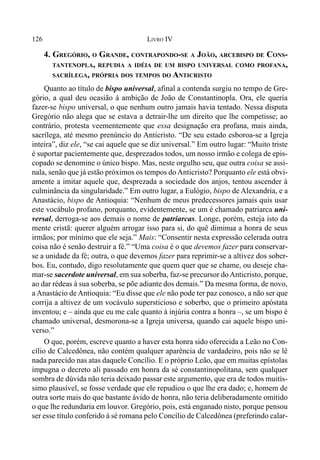 126 LIVRO IV
4. GREGÓRIO, O GRANDE, CONTRAPONDO-SE A JOÃO, ARCEBISPO DE CONS-
TANTENOPLA, REPUDIA A IDÉIA DE UM BISPO UNIVERSAL COMO PROFANA,
SACRÍLEGA, PRÓPRIA DOS TEMPOS DO ANTICRISTO
Quanto ao título de bispo universal, afinal a contenda surgiu no tempo de Gre-
gório, a qual deu ocasião à ambição de João de Constantinopla. Ora, ele queria
fazer-se bispo universal, o que nenhum outro jamais havia tentado. Nessa disputa
Gregório não alega que se estava a detrair-lhe um direito que lhe competisse; ao
contrário, protesta veementemente que essa designação era profana, mais ainda,
sacrílega, até mesmo prenúncio do Anticristo. “De seu estado esboroa-se a Igreja
inteira”, diz ele, “se cai aquele que se diz universal.” Em outro lugar: “Muito triste
é suportar pacientemente que, desprezados todos, um nosso irmão e colega de epis-
copado se denomine o único bispo. Mas, neste orgulho seu, que outra coisa se assi-
nala, senão que já estão próximos os tempos do Anticristo? Porquanto ele está obvi-
amente a imitar aquele que, desprezada a sociedade dos anjos, tentou ascender à
culminância da singularidade.” Em outro lugar, a Eulógio, bispo de Alexandria, e a
Anastácio, bispo de Antioquia: “Nenhum de meus predecessores jamais quis usar
este vocábulo profano, porquanto, evidentemente, se um é chamado patriarca uni-
versal, derroga-se aos demais o nome de patriarcas. Longe, porém, esteja isto da
mente cristã: querer alguém arrogar isso para si, do quê diminua a honra de seus
irmãos; por mínimo que ele seja.” Mais: “Consentir nesta expressão celerada outra
coisa não é senão destruir a fé.” “Uma coisa é o que devemos fazer para conservar-
se a unidade da fé; outra, o que devemos fazer para reprimir-se a altivez dos sober-
bos. Eu, contudo, digo resolutamente que quem quer que se chame, ou deseje cha-
mar-se sacerdote universal, em sua soberba, faz-se precursor doAnticristo, porque,
ao dar rédeas à sua soberba, se põe adiante dos demais.” Da mesma forma, de novo,
a Anastácio de Antioquia: “Eu disse que ele não pode ter paz conosco, a não ser que
corrija a altivez de um vocávulo supersticioso e soberbo, que o primeiro apóstata
inventou; e – ainda que eu me cale quanto à injúria contra a honra –, se um bispo é
chamado universal, desmorona-se a Igreja universa, quando cai aquele bispo uni-
verso.”
O que, porém, escreve quanto a haver esta honra sido oferecida a Leão no Con-
cílio de Calcedônea, não contém qualquer aparência de vardadeiro, pois não se lê
nada parecido nas atas daquele Concílio. E o próprio Leão, que em muitas epístolas
impugna o decreto ali passado em honra da sé constantinopolitana, sem qualquer
sombra de dúvida não teria deixado passar este argumento, que era de todos muitís-
simo plausível, se fosse verdade que ele repudiou o que lhe era dado; e, homem de
outra sorte mais do que bastante ávido de honra, não teria deliberadamente omitido
o que lhe redundaria em louvor. Gregório, pois, está enganado nisto, porque pensou
ser esse título conferido à sé romana pelo Concílio de Calcedônea (preferindo calar-
 