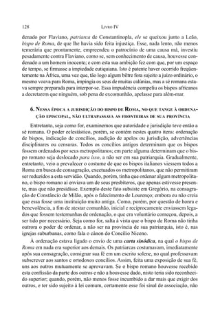 128 LIVRO IV
denado por Flaviano, patriarca de Constantinopla, ele se queixou junto a Leão,
bispo de Roma, de que lhe havia sido feita injustiça. Esse, nada lento, não menos
temerária que prontamente, empreendeu o patrocínio de uma causa má, investiu
pesadamente contra Flaviano, como se, sem conhecimento de causa, houvesse con-
denado a um homem inocente; e com esta sua ambição fez com que, por um espaço
de tempo, se firmasse a impiedade eutiquiana. Isto é patente haver ocorrido freqüen-
temente na África, uma vez que, tão logo algum biltre fora sujeito a juízo ordinário, o
mesmo voava para Roma, impingia os seus de muitas calúnias, mas a sé romana esta-
va sempre preparada para interpor-se. Essa impudência compeliu os bispos africanos
a decretarem que ninguém, sob pena de excomunhão, apelasse para além-mar.
6. NESSA ÉPOCA A JURISDIÇÃO DO BISPO DE ROMA, NO QUE TANGE À ORDENA-
ÇÃO EPISCOPAL, NÃO ULTRAPASSAVA AS FRONTEIRAS DE SUA PROVÍNCIA
Entretanto, seja como for, examinemos que autoridade e jurisdição teve então a
sé romana. O poder eclesiástico, porém, se contém nestes quatro itens: ordenação
de bispos, indicação de concílios, audição de apelos ou jurisdição, advertências
disciplinares ou censuras. Todos os concílios antigos determinam que os bispos
fossem ordenados por seus metropolitanos; em parte alguma determinam que o bis-
po romano seja deslocado para isso, a não ser em sua patriarquia. Gradualmente,
entretanto, veio a prevalecer o costume de que os bispos italianos viessem todos a
Roma em busca de consagração, excetuados os metropolitanos, que não permitiram
ser reduzidos a esta servidão. Quando, porém, tinha que ordenar algum metropolita-
no, o bispo romano aí enviava um de seus presbíteros, que apenas estivesse presen-
te, mas que não presidisse. Exemplo deste fato subsiste em Gregório, na consagra-
ção de Constâncio de Milão, após o falecimento de Lourenço; embora eu não creia
que essa fosse uma instituição muito antiga. Como, porém, por questão de honra e
benevolência, a fim de atestar comunhão, inicial e reciprocamente enviassem lega-
dos que fossem testemunhas de ordenação, o que era voluntário começou, depois, a
ser tido por necessário. Seja como for, salta à vista que o bispo de Roma não tinha
outrora o poder de ordenar, a não ser na província de sua patriarquia, isto é, nas
igrejas suburbanas, como fala o cânon do Concílio Niceno.
À ordenação estava ligado o envio de uma carta sinódica, na qual o bispo de
Roma em nada era superior aos demais. Os patriarcas costumavam, imediatamente
após sua consagração, consignar sua fé em um escrito solene, no qual professavam
subscrever aos santos e ortodoxos concílios. Assim, feita uma exposição de sua fé,
uns aos outros mutuamente se aprovavam. Se o bispo romano houvesse recebido
esta confissão da parte dos outros e não a houvesse dado, nisto teria sido reconheci-
do superior; quando, porém, não menos fosse incumbido a dar mais que exigir dos
outros, e ter sido sujeito à lei comum, certamente esse foi sinal de associação, não
 