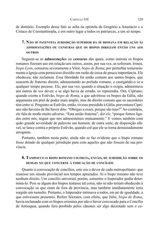 129CAPÍTULO VII
de domínio. Exemplo desse fato se acha na epístola de Gregório a Anastácio e a
Ciríaco de Constantinopla, e em outro lugar a todos os patriarcas, a um só tempo.
7. NÃO SE PATENTEIA JURISDIÇÃO SUPERIOR DA SÉ ROMANA EM RELAÇÃO ÀS
ADMOESTAÇÕES OU CENSURAS QUE OS BISPOS DIRIGIAM ENTÃO UNS AOS
OUTROS
Seguem-se as admoestações ou censuras das quais, como outrora os bispos
romanos fizeram uso em relação aos outros, assim, por sua vez, as sofreram. Irineu,
bispo Lyon, censurou severamente a Vitor, bispo de Roma, por perturbar temeraria-
mente a Igreja com pernicioso dissídio em razão de coisa de pouca importância. Ele
obedeceu; não reclamou. Essa liberdade foi então comum aos santos bispos, que
usassem de fraterno direito, admoestando ao prelado romano, e castigando-o se a
qualquer tempo pecasse. Ele, por sua vez, quando a situação o exigia, admoestava
aos outros de seu dever; e se algo havia de errado, os repreendia. Ora, Cipriano,
quando exorta a Estêvão, bispo de Roma, a que advirtisse os bispos da Gália, não
argumenta em prol de poder mais amplo, mas do direito comum que os sacerdotes
têm entre si. Pergunto se Estêvão, então, tivesse presidido à Gália, porventura Cipri-
ano não haveria de lhe haver dito: “Obrigas a esses, porque são teus?” Ao contrário,
ele fala de modo muito adverso. “Esta união fraterna”, diz ele, “porque fomos liga-
dos entre nós, requer que nos admoestemos mutuamente.” E vemos também com
quão grande severidade de palavras um homem, de outra sorte, de disposição afá-
vel, se lance contra o próprio Estêvão, quando crê que ele se torna demasiadamente
arrogante.
Portanto, também nesta parte, ainda não se faz evidente que o bispo romano
fosse dotado de qualquer jurisdição para com aqueles que não fossem de sua pro-
víncia.
8. TAMPOUCO O BISPO ROMANO USUFRUÍA, ENTÃO, DE JURISDIÇÃO SOBRE OS
DEMAIS NO QUE CONCERNE À INDICAÇÃO DE CONCÍLIOS
Quanto à convocação de concílios, este era o dever de cada metropolitano: que
reunisse um sínodo provincial nos tempos aprazados. Aí o bispo romano não teve
nenhum direito. Um concílio universal, porém, somentre o Imperador podia deter-
miná-lo. Pois se algum dos bispos tentasse tal coisa, não só não teriam obedecido à
convocação os que eram de fora da província, mas também imediatamente teria
surgido um tumulto. Portanto, o Imperador intimava a todos, em pé de igualdade, a
que estivessem presentes. Refere Sócrates, com efeito, que Júlio, bispo de Roma,
havia reclamado com os bispos orientais por não o haver convocado para o Concílio
de Antioquia, quando fora proibido pelos cânones ser algo decretado sem o co-
 
