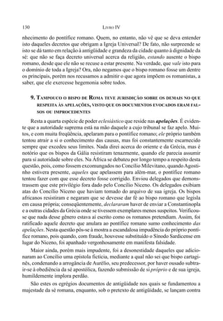 130 LIVRO IV
nhecimento do pontífice romano. Quem, no entanto, não vê que se deva entender
isto daqueles decretos que obrigam a Igreja Universal? De fato, não surpreende se
isto se dá tanto em relação à antigüidade e grandeza da cidade quanto à dignidade da
sé: que não se faça decreto universal acerca da religião, estando ausente o bispo
romano, desde que ele não se recuse a estar presente. Na verdade, que vale isto para
o domínio de toda a Igreja? Ora, não negamos que o bispo romano fosse um dentre
os principais, porém nos recusamos a admitir o que agora impõem os romanistas, a
saber, que ele exercesse hegemonia sobre todos.
9. TAMPOUCO O BISPO DE ROMA TEVE JURISDIÇÃO SOBRE OS DEMAIS NO QUE
RESPEITA ÀS APELAÇÕES, VISTO QUE OS DOCUMENTOS EVOCADOS ERAM FAL-
SOS OU IMPROCEDENTES
Resta a quarta espécie de poder eclesiástico que reside nas apelações. É eviden-
te que a autoridade suprema está na mão daquele a cujo tribunal se faz apelo. Mui-
tos, e com muita freqüência, apelaram para o pontífice romano; ele próprio também
tentou atrair a si o conhecimento das causas, mas foi constantemente escarnecido
sempre que excedeu seus limites. Nada direi acerca do oriente e da Grécia, mas é
notório que os bispos da Gália resistiram tenazmente, quando ele parecia assumir
para si autoridade sobre eles. Na África se debateu por longo tempo a respeito desta
questão, pois, como fossem excomungados no Concílio Milevitano, quandoAgosti-
nho estivera presente, aqueles que apelassem para além-mar, o pontífice romano
tentou fazer com que esse decreto fosse corrigido. Enviou delegados que demons-
trassem que este privilégio fora dado pelo Concílio Niceno. Os delegados exibiam
atas do Concílio Niceno que haviam tomado do arquivo de sua igreja. Os bispos
africanos resistiram e negaram que se devesse dar fé ao bispo romano que legisla
em causa própria; conseqüentemente, declararam haver de enviar a Constantinopla
e a outras cidades da Grécia onde se tivessem exemplares menos suspeitos. Verificou-
se que nada desse gênero estava aí escrito como os romanos pretendiam. Assim, foi
ratificado aquele decreto que anulara ao pontífice romano sumo conhecimento das
apelações. Nesta questão pôs-se à mostra a escandalosa impudência do próprio pontí-
fice romano, pois quando, com fraude, houvesse substituído o Sínodo Sardicense em
lugar do Niceno, foi apanhado vergonhosamente em manifesta falsidade.
Maior ainda, porém mais impudente, foi a desonestidade daqueles que adicio-
naram ao Concílio uma epístola fictícia, mediante a qual não sei que bispo cartagi-
nês, condenando a arrogância de Aurélio, seu predecessor, por haver ousado subtra-
ir-se à obediência da sé apostólica, fazendo submissão de si próprio e de sua igreja,
humildemente implora perdão.
São estes os egrégios documentos de antigüidade nos quais se fundamentou a
majestade da sé romana, enquanto, sob o pretexto de antigüidade, se lançam contra
 