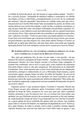 131CAPÍTULO VII
a verdade de forma tão pueril, que até mesmo os cegos podem apalpar. “Aurélio”,
diz a epístola forjada, “arrebatado de diabólica audácia e contumácia, foi rebelde
em relação a Cristo e a São Pedro, conseqüentemente merecedor de ser condenado
por anátema.” Que diz Agostinho? Que dizem, na verdade, tantos pais que estive-
ram presentes ao Concílio Milevitano? Que necessidade há, porém, de refutar com
muitas palavras esse escrito tão insípido, o qual, de fato, os próprios romanistas, se
algo de pejo ainda lhes resta, não podem contemplar sem profunda vergonha? As-
sim Graciano, se por ardileza ou por desconhecimento, não sei, quando mencionou
esse decreto, disse: “Que sejam privados da comunhão os que apelaram para além-
mar”; adiciona a exceção: “A não ser, porventura, que hajam apelado à sé romana.”
O que fazer com essas bestas que a tal ponto carecem de senso comum, que excetu-
am precisamente o que deu origem à lei, como todos sabem? Porque o Concílio, ao
proibir que se apele para além-mar, não quer dizer outra coisa senão que ninguém
apele para Roma! Este bom intérprete excetua da lei comum precisamente Roma!
10. A IMPROCEDÊNCIA DA TÃO CELEBRADA JURISDIÇÃO SOBERANA DA SÉ RO-
MANA COMPROVADA NA QUESTÃO DE DONATO E CECILIANO
Mas, para que ponhamos fim, de uma vez por todas, a esta questão – de que
natureza foi outrora a jurisdição do bispo romano –, bastará uma só história para o
desmascarar. Donato, de Casas Negras, acusara a Ceciliano, bispo cartaginês. O
acusado fora condenado, sem se ouvir a causa, pois, como soubesse da conjuração
feita pelos bispos contra si, não quis comparecer. Daí apresentar-se ao Imperador
Constantino. Esse, como quisesse que a causa fosse encerrada em um julgamento
eclesiástico, entregou o conhecimento do caso a Melcíades, bispo romano, a quem
acrescentou alguns colegas, bispos da Itália, da Gália, da Espanha. Se isto era da
jurisdição ordinária da sé romana, ouvir apelação em causa eclesiástica, por que
permite que outros lhe sejam associados por arbítrio do Imperador? Mais ainda, por
que ele próprio empreende o julgamento mais por mandado do Imperador do que de
seu próprio ofício?
Ouçamos, porem, o que aconteceu depois. Ceciliano é vencedor; Donato das
Casas Negras cai por ação caluniosa; apela; Constantino confia o julgamento da
apelação ao bispo de Arles; assenta-se ele como juiz, para que, após o pontífice
romano, pronuncie o que lhe pareceu bem. Se a sé romana tem sumo poder sem
apelação, por que Melcíades permite tão assinalada ignomínia se lhe seja impingi-
da, sendo preferido o bispo de Arles? E que Imperador faz isso? De fato Constanti-
no, a quem gabam de haver conferido não apenas todo seu esforço, mas também
quase todos os recursos do Império, na ampliação da dignidade de sua sé. Vemos já,
pois, quão distante, de todos os modos, esteve então o pontífice romano daquele
supremo domínio que assevera fora dado por Cristo sobre todas as igrejas, e que
 