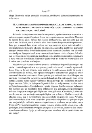 132 LIVRO IV
alega falsamente haver, em todos os séculos, obtido pelo comum assentimento de
toda a terra.
11.AIMPROCEDÊNCIA DO PRIMADO JURISDICIONAL DA SÉ ROMANA, OU DE SEU
BISPO, EVIDENCIADA NOS ESCRITOS QUE GRACIANO COMPENDIA E NAS EPÍS-
TOLAS PRESUNÇOSAS DE LEÃO I
Sei muito bem quão numerosas são as epístolas, quão numerosos os escritos e
editos nos quais os pontífices tudo fazem para engrandecer sua autoridade. Mas não
há pessoa de são juízo, nem de tão escasso conhecimento, que não saiba que tais
cartas são tão fúteis, que à primeira vista se dá conta de que escritório procedem.
Pois que pessoa de bom senso poderia crer que Anacleto seja o autor da célebre
interpretação que Graciano adiciona em seu nome, segundo a qual Cefas quer dizer
cabeça? Outras muitas frivolidades semelhantes acumulou Graciano sem discerni-
mento algum, das quais atualmente os romanistas abusam contra nós para defender
sua sé. E não se envergonham de manifestar como em tempos passados enganavam
o povo com tais escuridades. Porém não quero deter-me muito em refutar coisas tão
frívolas, que por si sós se dissipam.
Reconheço que existem também epístolas verdadeiras de pontífices antigos, nas
quais, com títulos grandiosos, apregoam a grandeza de sua sé, como são algumas de
Leão. Ora, ele foi um homem, tanto erudito e fecundo, quanto ávido de glória e
domínio acima da medida, mas é preciso indagar se porventura as igrejas de então
deram crédito a seu testemunho. Mas é patente que muitos foram ofendidos por sua
ambição, resistindo-lhe inclusive a desmedida cobiça. Em outra parte, duas vezes
sobre a Grécia e outras regiões vizinhas as delega ao bispo de Tessalônica; em outro
lugar, sobre as Gálias, as delega ao bispo de Arles, ou a algum outro. Assim, sobre
as Espanhas constitui a Hormisdas seu vigário, bispo de Sevilha; mas por toda parte
faz exceção: que dá mandados desta ordem com esta condição, que permaneçam
salvos e íntegros os antigos privilégios dos metropolitanos. Com efeito, Leão mes-
mo declara ser este um dentre esses privilégios: que se houver dúvida a respeito de
alguma causa, que o metropolitano seja consultado em primeiro lugar. Portanto,
com esta condição eram estes vicariados: que não fosse impedido ou qualquer bispo
em sua jurisdição ordinária, ou o metropolitano em conhecer as apelações, ou o
Concílio Provincial em regular as igrejas. Ora, que era isto senão abster-se de toda
jurisdição, e unicamente intervir para apaziguar as discórdias, quando a lei e a natu-
reza da comunhão da Igreja permitiam que seus membros não se estorvassem uns
aos outros?
 