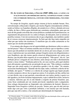 133CAPÍTULO VII
12. AO TEMPO DE GREGÓRIO, O GRANDE (540?–604), DADA A CAÓTICA SI-
TUAÇÃO POLÍTICA DO IMPÉRIO DECADENTE, A SÉ ROMANA PASSOU A EXER-
CER AUTORIDADE PRIMACIAL, CONTUDO COMO MODERADORA, NÃO JURIS-
DICIONAL
No tempo de Gregório, aquele antigo sistema já havia mudado bastate. Pois,
convulsionado e dilacerado o Império, por muitos flagelos reiteradamente sofridos,
sendo as Gálias e as Espanhas afligidas, devastado fosse o llírico, abalada estivesse
a Itália, de fato a África quase destruída por constantes calamidades, para que em
meio de tão grande convulsão das coisas políticas a unidade da fé permanecesse, ou
seguramente não perecesse de vez, todos os bispos, de toda parte, mais se uniram ao
pontífice romano. Com isto aconteceu não só que a dignidade, mas também o poder
da sé romana crescesse impetuosamente. Se bem que não faço tanto empenho em
saber por que razões isto aconteceu. É manifesto que ela então certamente se fez
maior que em séculos precedentes.
E no entanto não chegou a ter tal superioridade que dominasse sobre os outros a
seu bel-prazer.85
Mas a sé romana sustinha esta reverência: que os réprobos e contu-
mazes que não podiam ser mantidos dentro de seu dever, por seus colegas, os conti-
vesse e reprimisse por sua autoridade, porque Gregório atesta isto diligentemente e
com freqüência, que não menos queria conservar diligentemente aos outros seus
direitos, que da parte deles requeira ele os seus próprios. “Não quero”, diz ele, “por
ambição privar a ninguém de seus direitos; antes desejo em tudo e absolutamente
honrar a meus irmãos.” Nenhuma palavra há, em seus escritos, pela qual alardeie
mais altivamente a grandeza de seu primado do que esta: “Não conheço a nenhum
bispo que não esteja sujeito à sé apostólica quando é réu de culpa.” No entanto,
acrescenta Imediatamente: “Quando não há culpa, todos, conforme o direito de hu-
mildade, são iguais.”86
Atribui a si o direito de corrigir aqueles que hajam pecado;
se todos cumprem o dever, faz-se igual aos outros. E ele próprio, de fato, atribui isto
a si por direito, mas os que queriam, concordavam; aos outros, porém, a quem isso
não agradava, era lícito reclamar impunemente, o que é sabido haver feito, inclusive
a maioria. Adiciona que ele aí está falando a respeito do primaz bizantino, que,
como fosse condenado por um sínodo provincial, repudiaria todo o julgamento.
Seus colegas denunciaram ao Imperador esta contumácia do homem. Quisera o
Imperador fosse Gregório o árbitro da questão. Vemos, pois, que ele não está ten-
tando algo com que viole a jurisdição ordinária, e isso mesmo que está fazendo,
para que seja útil a outros, o faz somente por determinação do Imperador.
85. Primeira edição: “E, no entanto, muito difere de que haja sido uma dominação efrene, assim que um
[só] haja podido imperar sobre os outros, segundo o seu talante.”
86. Carta XLVII, 49.
 