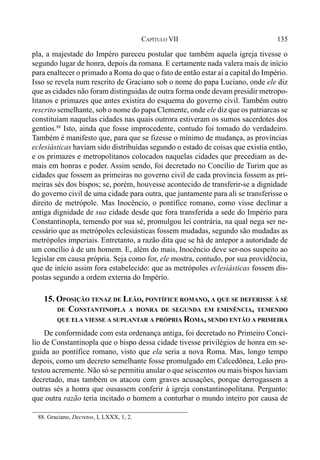 135CAPÍTULO VII
pla, a majestade do Impéro pareceu postular que também aquela igreja tivesse o
segundo lugar de honra, depois da romana. E certamente nada valera mais de início
para enaltecer o primado a Roma do que o fato de então estar aí a capital do Império.
Isso se revela num rescrito de Graciano sob o nome do papa Luciano, onde ele diz
que as cidades não foram distinguidas de outra forma onde devam presidir metropo-
litanos e primazes que antes existira do esquema do governo civil. Também outro
rescrito semelhante, sob o nome do papa Clemente, onde ele diz que os patriarcas se
constituíam naquelas cidades nas quais outrora estiveram os sumos sacerdotes dos
gentios.88
Isto, ainda que fosse improcedente, contudo foi tomado do verdadeiro.
Também é manifesto que, para que se fizesse o mínimo de mudança, as províncias
eclesiásticas haviam sido distribuídas segundo o estado de coisas que existia então,
e os primazes e metropolitanos colocados naquelas cidades que precediam as de-
mais em honras e poder. Assim sendo, foi decretado no Concílio de Turim que as
cidades que fossem as primeiras no governo civil de cada província fossem as pri-
meiras sés dos bispos; se, porém, houvesse acontecido de transferir-se a dignidade
do governo civil de uma cidade para outra, que juntamente para ali se transferisse o
direito de metrópole. Mas Inocêncio, o pontífice romano, como visse declinar a
antiga dignidade de sua cidade desde que fora transferida a sede do Império para
Constantinopla, temendo por sua sé, promulgou lei contrária, na qual nega ser ne-
cessário que as metrópoles eclesiásticas fossem mudadas, segundo são mudadas as
metrópoles imperiais. Entretanto, a razão dita que se há de antepor a autoridade de
um concílio à de um homem. E, além do mais, Inocêncio deve ser-nos suspeito ao
legislar em causa própria. Seja como for, ele mostra, contudo, por sua providência,
que de início assim fora estabelecido: que as metrópoles eclesiásticas fossem dis-
postas segundo a ordem externa do Império.
15. OPOSIÇÃO TENAZ DE LEÃO, PONTÍFICE ROMANO, A QUE SE DEFERISSE À SÉ
DE CONSTANTINOPLA A HONRA DE SEGUNDA EM EMINÊNCIA, TEMENDO
QUE ELA VIESSE A SUPLANTAR A PRÓPRIA ROMA, SENDO ENTÃO A PRIMEIRA
De conformidade com esta ordenança antiga, foi decretado no Primeiro Concí-
lio de Constantinopla que o bispo dessa cidade tivesse privilégios de honra em se-
guida ao pontífice romano, visto que ela seria a nova Roma. Mas, longo tempo
depois, como um decreto semelhante fosse promulgado em Calcedônea, Leão pro-
testou acremente. Não só se permitiu anular o que seiscentos ou mais bispos haviam
decretado, mas também os atacou com graves acusações, porque derrogassem a
outras sés a honra que ousassem conferir à igreja constantinopolitana. Pergunto:
que outra razão teria incitado o homem a conturbar o mundo inteiro por causa de
88. Graciano, Decretos, I, LXXX, 1, 2.
 
