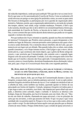 136 LIVRO IV
tão reduzida importância, senão por pura ambição? Diz que deve ter-se como invio-
lável o que uma vez foi sancionado pelo Concílio de Nicéia. Como se realmente a fé
cristã estivesse em perigo se uma igreja for preferida a outra, ou como se para outro
fim fossem aí distinguidas as patriarquias por mera questão de organização admi-
nistrativa. Sabemos, porém, que a organização administrativa, em razão da variação
dos tempos, admite, mais ainda, exige variadas mudanças. Portanto, é fútil o que
Leão sustenta, dizendo que não se deve deferir à sé constantinopolitana a honra que,
pela autoridade do Concílio de Nicéia, se haveria de ter dado à sé de Alexandria.
Ora, o senso comum dita que existiu decreto desta natureza que podia ser revogado,
segundo o reclamo dos tempos.
Por que nenhum dos bispos orientais se opunha, quando isso lhes era totalmente
do interesse? Certamente que Protério estava presente, a quem designaram a Ale-
xandria em lugar de Dióscoro; estavam presentes outros patriarcas dos quais a hon-
ra estava sendo diminuída. Era o momento desses interferir, não de Leão, que per-
manecia em seu lugar sem ser afetado. Mas quando todos eles se calam, mais ainda,
quando consentem, e só o bispo romano resiste, é fácil julgar o que o move: obvia-
mente previa, o que aconteceu não muito depois, que a glória da Roma antiga de-
crescia, e que ocorreria que Constantinopla, não contente com o segundo lugar,
litigasse com ela acerca do primado. Contudo, Leão não conseguiu tanto êxito bra-
dando que no Concílio o decreto não fosse aprovado. Conseqüentemente, seus su-
cessores, como se vissem batidos, desistiram brandamente dessa obstinação: tolera-
ram, pois, que o bispo de Constantinopla fosse tido como segundo patriarca.
16. JOÃO, BISPO DE CONSTANTINOPLA, DECLARA-SE PATRIARCA UNIVERSAL,
AO QUE SE OPÕE GREGÓRIO, O GRANDE, BISPO DE ROMA, CONTRA TAL
PRETENSÃO DE QUEM QUER QUE SEJA
Mas, pouco depois, João, que era bispo de Constantinopla durante a época de
Gregório, avançou tanto, que se intitulou patriarca universal. A este se opôs animo-
samente Gregório em defesa da honra de sua sé. E na verdade era intolerável não só
a soberba de João, como também sua insânia, querendo igualar os limites de seu
episcopado aos limites do Império. Contudo, tampouco Gregório reivindica para si
o que nega a outro; ao contrário, esse título, não importa por quem afinal seja usur-
pado, o abomina como celerado, ímpio e nefando. E inclusive se aborrece com
Eulógio, bispo de Alexandria, por havê-lo honrado com este título. Diz ele: “Des-
tes-me um título de soberba, chamando-me papa universal; e isto no princípio da
carta que me enviastes, a mim que pusestes tal título. O que vos peço é que vossa
santidade não vos permita repeti-lo. Porque a vós se tira o que se dá a outro, além do
que a razão o exige. Eu não tenho por honra aquilo com que percebo que se diminui
a honra de meus irmãos. Porque minha honra é que o estado da Igreja universal e o
 