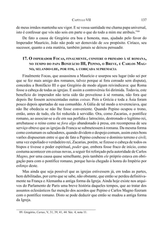 137CAPÍTULO VII
de meus irmãos mantenha seu vigor. E se vossa santidade me chama papa universal,
isto é confessar que vós não sois em parte o que do todo a mim me atribuís.”89
De fato a causa de Gregório era boa e honesta, mas, ajudado pelo favor do
Imperador Maurício, João não pode ser demovido de seu propósito. Ciríaco, seu
sucessor, quanto a esta matéria, também jamais se deixou persuadir.
17. O IMPERADOR FOCAS, FINALMENTE, CONFERE O PRIMADO À SÉ ROMANA,
NO TEMPO DO PAPA BONIFÁCIO III, PEPINO, O BREVE, E CARLOS MAG-
NO, SELANDO-LHE, POR FIM, A COBIÇADA SUPREMACIA
Finalmente Focas, que assassinou a Maurício e usurpou seu lugar (não sei por
que se fez mais amigo dos romanos, talvez porque aí fora coroado sem disputa),
concedeu a Bonifácio III o que Gregório de modo algum reivindicava: que Roma
fosse a cabeça de todas as igrejas. E assim a controvérsia foi dirimida. Todavia, este
benefício do imperador não teria sido tão proveitoso à sé romana, não fora que
depois lhe fossem acrescentadas outras coisas. Pois a Grécia e toda a Ásia foram
pouco depois apartadas de sua comunhão. A Gália de tal modo a reverenciava, que
não lhe obedecia se não lhe fosse conveniente. Quando Pepino ocupou o trono,
então, antes de tudo, ela foi reduzida à servidão. Ora, como Zacarias, o pontífice
romano, ao associar-se a ele em sua perfídia e latrocínio, destronado o legítimo rei,
arrebatasse o reino como se fora algo abandonado à presa, em recompensa de seu
serviço obteve que as igrejas da Franca se submetessem à romana. Da mesma forma
como costumam os salteadores, quando dividem o despojo comum, assim estes bons
varões dispuseram entre si que de fato a Pepino coubesse o domínio terreno e civil;
uma vez espoliado o verdadeiro rei, Zacarias, porém, se fizesse o cabeça de todos os
bispos e tivesse o poder espiritual, poder que, embora fosse fraco de início, como
costuma acontecer em coisas novas, a seguir foi reforçado pela autoridade de Carlos
Magno, por uma causa quase semelhante, pois também ele próprio estava em obri-
gação para com o pontífice romano, porque havia chegado à honra do Império por
esforço deste.
Mas ainda que seja possível que as igrejas estivessem já, em todas as partes,
bem debilitadas, por certo que se sabe, não obstante, que então se perdeu definitiva-
mente na França e Alemanha a antiga forma da Igreja. Ainda hoje existe nos arqui-
vos do Parlamento de Paris uma breve história daqueles tempos, que ao tratar dos
assuntos eclesiásticos faz menção dos acordos que Pepino e Carlos Magno fizeram
com o pontífice romano. Disto se pode deduzir que então se mudou a antiga forma
da Igreja.
89. Gregório, Cartas, V, 31, 39, 41, 44. Séc. 4, nota 11.
 