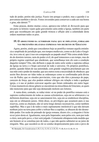 139CAPÍTULO VII
tude do poder, porém não justiça. Fazeis isto porque o podeis; mas a questão é se
porventura também o devais. Fostes investidos para conservar a cada um sua honra
e grau, não detrair.”90
Estas poucas, dentre muitas coisas, aprouve-me referir de Bernardo para que
em parte os leitores vejam quão gravemente caíra então a Igreja, também em parte
para que reconheçam em quão grande tristeza e aflição ante a calamidade desta
ordem mantiram todos os pios.
19. O ABSOLUTISMO DA AUTORIDADE PAPAL QUE SE IMPLANTOU, EMBALADO
NAS PRETENSÕES DILATADAS EXPRESSAS NOS DECRETOS DE GRACIANO
Agora, porém, ainda que concedamos hoje ao pontífice romano aquela eminên-
cia e amplitude de jurisdição que, nos tempos medievais, como os de Leão e Gregó-
rio, teve esta sé, que é isso em comparação ao papado atual? Não estou ainda falan-
do do domínio terreno, nem do poder civil, do qual trataremos a seu tempo, mas do
próprio regime espiritual que alardeiam, que semelhança tem ele com a condição
daqueles tempos? Ora, não definem o papa de outra sorte senão a suprema cabeça
da Igreja na terra e o bispo universal de todo o universo. Os próprios pontífices,
porém, quando falam de sua autoridade, com grande vanglória proclamam que em
sua mão está o poder de mandar, que aos outros resta a necessidade de obedecer, que
assim lhes devem ser tidas todas as ordenanças como se confirmadas pela divina
voz de Pedro; que os sínodos provinciais, visto que não têm a presença do papa,
carecem de força, que eles podem ordenar clérigos em relação a toda e qualquer
igreja, e à sua sé podem convocar aqueles que foram ordenados em outro lugar.
Coisas inumeráveis desse gênero se encontram na miscelânea de Graciano, as quais
não menciono para que não seja demasiado molesto aos leitores.
A suma disto, contudo, se reduz nisto: só no poder do pontífice romano está o
supremo conhecimento de todas as causas eclesiásticas, seja em se arbitrarem e se
definirem doutrinas; seja em se sancionarem leis, seja em se estabelecer disciplina,
seja em se efetuarem juízos. Além disso, os privilégios que assumem para si nas
reservas, como as chamam, não só seria longo demais recenseá-los, como também
supérfluo. Mas o que é de todos o mais supinamente intolerável é que não deixam
nenhum juízo na terra para coibir e refrear-lhes a cupidez, se abusem de tão desme-
dido poder. Em razão do primado da igreja romana, dizem eles, a ninguém é lícito
rever juízo desta sé. Igualmente, nem pelo Imperador, nem pelos reis, nem por todo
o clero, nem pelo povo, o Juiz será julgado. Certamente ultrapassa toda medida que
um homem só se constitua juiz de todos, e que não queira submeter-se ao juízo de
ninguém. Mas, que sucederá se ele se conduz despoticamente para com o povo de
90. Bernardo, De Consideratione I, IV, 5; X, 13; IV, 4, 5; IV, IV, 77; III, II, 6-12; III, IV, 14.
 