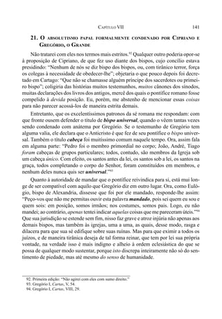 141CAPÍTULO VII
21. O ABSOLUTISMO PAPAL FORMALMENTE CONDENADO POR CIPRIANO E
GREGÓRIO, O GRANDE
Não tratarei com eles nos termos mais estritos.92
Qualquer outro poderia opor-se
à proposição de Cipriano, de que fez uso diante dos bispos, cujo concílio estava
presidindo: “Nenhum de nós se diz bispo dos bispos, ou, com tirânico terror, força
os colegas à necessidade de obedecer-lhe”; objetaria o que pouco depois foi decre-
tado em Cartago: “Que não se chamasse alguém príncipe dos sacerdotes ou primei-
ro bispo”; coligiria das histórias muitos testemunhos, muitos cânones dos sínodos,
muitas declarações dos livros dos antigos, mercê dos quais o pontífice romano fosse
compelido à devida posição. Eu, porém, me abstenho de mencionar essas coisas
para não parecer acossá-los de maneira estrita demais.
Entretanto, que os excelentíssimos patronos da sé romana me respondam: com
que fronte ousem defender o título de bispo universal, quando o vêem tantas vezes
sendo condenado com anátema por Gregório. Se o testemunho de Gregório tem
alguma valia, ele declara que o Anticristo é que fez de seu pontífice o bispo univer-
sal. Também o título cabeça foi muitíssimo comum naquele tempo. Ora, assim fala
em alguma parte: “Pedro foi o membro primordial no corpo; João, André, Tiago
foram cabeças de grupos particulares; todos, contudo, são membros da Igreja sob
um cabeça único. Com efeito, os santos antes da lei, os santos sob a lei, os santos na
graça, todos completando o corpo do Senhor, foram constituídos em membros, e
nenhum deles nunca quis ser universal.”93
Quanto à autoridade de mandar que o pontífice reivindica para si, está mui lon-
ge de ser compatível com aquilo que Gregório diz em outro lugar. Ora, como Euló-
gio, bispo de Alexandria, dissesse que foi por ele mandado, responde-lhe assim:
“Peço-vos que não me permitas ouvir esta palavra mandado, pois sei quem eu sou e
quem sois: em posição, somos irmãos; nos costumes, somos pais. Logo, eu não
mandei; ao contrário, apenas tentei indicar aquelas coisas que me pareceram úteis.”94
Que sua jurisdição se estende sem fim, nisso faz grave e atroz injúria não apenas aos
demais bispos, mas também às igrejas, uma a uma, as quais, desse modo, rasga e
dilacera para que sua sé edifique sobre suas ruínas. Mas para que eximir a todos os
juízos, e de maneira tirânica deseja de tal forma reinar, que tem por lei sua própria
vontade, na verdade isso é mais indigno e alheio à ordem eclesiástica do que se
possa de qualquer modo sustentar, porque isto discrepa inteiramente não só do sen-
timento de piedade, mas até mesmo do senso de humanidade.
92. Primeira edição: “Não agirei com eles com sumo direito.”
93. Gregório I, Cartas, V, 54.
94. Gregório I, Cartas, VIII, 29.
 