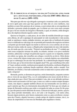 142 LIVRO IV
22. A CORRUPÇÃO DA SÉ ROMANA NOS DIAS DE CALVINO ERA AINDA MAIOR
QUE A DENUNCIADA POR GREGÓRIO, O GRANDE (540?–604) E BERNAR-
DO DE CLAREVAL (1091–1153)
Mas para que não me veja obrigado a perseguir e examinar cada caso particular,
de novo apelo para estes que hoje querem ser tidos não só como melhores, mas
também os mais fiéis patronos da sé romana, se porventura não se envergonham de
defender o presente estado do papado, que é evidente ser cem vezes mais corrupto
do que o foi nos séculos de Gregório e Bernardo, o qual, no entanto, então desagra-
dava tão deploravelmente àqueles santos varões.
Queixa-se Gregório, a cada passo, de ser além da medida distraído por ocupa-
ções alheias, de sob o apanágio do episcopado ter sido reconduzido à vida secular,
onde se sujeitasse a tantos cuidados terrenos, aos quais não se lembraria de jamais
haver se dedicado na vida leiga; de ser premido pelo tumulto dos negócios seculares
a tal ponto que de modo algum sua mente se elevava às coisas eternas; de ser sacu-
dido por muitas ondas de causas e afligido pelas tempestades de uma vida tumultu-
osa, de modo que diz, com razão: “Penetrei na profundeza do mar.” É verdade que
entre essas ocupações terrenas ele podia, no entanto, ensinar a seu povo mediante
sermões, admoestar e corrigir em particular àqueles a quem isto se impunha, manter
em ordem sua igreja, dar conselhos aos colegas e exortá-los ao dever. Além destas
coisas, restava-lhe algum tempo para escrever, e contudo deplora sua calamidade,
de que se submergiu em um mar mui profundo. Se a administração daquele tempo
foi um mar, que se haverá de dizer do papado atual? Ora, que semelhança têm entre
si?Aqui, nenhum sermão, nenhuma preocupação de disciplina, nenhuma dilegência
para com as igrejas, nenhuma função espiritual, afinal nada, senão o mundo. Este
labirinto, no entanto, é louvado exatamente como se nada mais se possa achar orde-
nado e disposto!
Bernardo, porém, se derrama em queixas, emite lamentações, enquanto contem-
pla os vícios de sua época! Ora, e se ele contemplasse este nosso século de ferro, e
algo ainda pior que o ferro? Que perversidade é esta, não só em defender pertinaz-
mente como sacrossanto e divino o que, à uma voz, todos os santos sempre desapro-
varam, mas depois o papado também abusou de seu testemunho em sua defesa, o
qual é patente que lhes era inteiramente desconhecido? Se bem que em relação ao
tempo de Bernardo confesso que então a corrupção de todas as coisas foi tão gran-
de, que não parecia muito diferente do nosso. Carecem de todo pejo, porém, aqueles
que, desse período intermédio, isto é, de Leão e de Gregório, e de outros afins,
buscam algum pretexto, pois fazem exatamente como se, para corroborar a monar-
quia dos Césares, alguém louvasse o estado antigo do império romano, isto é, to-
masse de empréstimo os louvores da liberdade para engalanar a tirania.
 