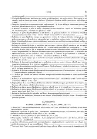 17
nova dispensação .......................................................................................................................................... 000
13. O reino de Deus abrange, igualmente, aos judeus no pacto antigo, e aos gentios na nova dispensação: o selo
daquele, sendo a circuncisão; desta, o batismo, idênticos em função e sentido, donde serem todos filhos de
Abraão ......................................................................................................................................................... 000
14. Tampouco é procedente o argumento calcado em Romanos 9.7, 8, de que a filiação abraâmica é destituída de
relevância, não assistindo ao pacto antigo nenhuma validade ...................................................................... 000
15. A promessa divina feita ao povo do Antigo Testamento, de que a circuncisão é o selo, não meramente figurati-
va, mas factual, plena e eficaz em sua aplicação e efeito .............................................................................. 000
16. Refutação da quarta objeção (diferença de data do rito) e da quinta (as mulheres não deveriam ser batizadas),
que os anabatistas suscitam contra o batismo infantil, em sua correlação com a circuncisão .................... 000
17. Refutação da sexta objeção (as crianças não apreendem o mistério do rito) e da sétima (as crianças, já que não
podem arrepender-se, não podem ser regeneradas) que os anabatistas suscitam contra o batismo infantil ... 000
18. Cristo foi santificado desde a mais tenra idade para igualmente nos santificar, em cuja santificação também se
incluem as crianças ..................................................................................................................................... 000
19. Refutação da oitava objeção que os anabatistas suscitam contra o batismo infantil: as crianças, que não podem
apreender a mensagem do evangelho, não têm a fé e o conhecimento requeridos para a regeneração ........... 000
20. Refutação da nona objeção que os anabatistas suscitavam contra o batismo infantil: as crianças não podem
sentir o arrependimento e fé em que se assenta a regeneração (argumento que valeria contra a circuncisão) 000
21. O batismo infantil, em sua correlação com a circuncisão, ao contrário do que sustentam os anabatistas, é
futurista em perspectiva, como se evidencia à luz de textos de Paulo e de Pedro ........................................ 000
22. Refutação da décima objeção que os anabatistas suscitavam contra o batismo infantil: o batismo foi dado para
o perdão dos pecados ................................................................................................................................... 000
23. Refutação da décima primeira objeção que os anabatistas suscitavam contra o batismo infantil: que o batismo
requer arrependimento e fé, só possíveis aos adultos ................................................................................... 000
24. O batismo, à maneira da circuncisão exemplificada em Abraão e Isaque, é aplicável ao adulto após a confissão
de fé; à criança, antes ou sem ela ................................................................................................................ 000
25. Refutação da décima segunda objeção suscitada pelos anabatistas contra o batismo infantil calcada em João
3.5 (regeneração pela água e pelo Espírito) .................................................................................................. 000
26. As crianças que falecem sem ter sido batizadas, nem por isso incorrem na condenação, como se não fossem
regeneradas .................................................................................................................................................... 000
27. Refutação da décima terceira objeção contra o batismo infantil: que, à luz de Mateus 28.19, o ensino precede
ao batismo; e Marcos 16.16, o crer .............................................................................................................. 000
28. Improcedência de se evocar Marcos 16.16 contra o batismo infantil, passagem que não trata dessa matéria, não
havendo nela nenhuma referência às crianças ............................................................................................. 000
29. Refutação da décima quarta objeção contra o batismo infantil: Jesus só foi batizado aos trinta anos ............ 000
30. Refutação da décima quinta objeção contra o batismo infantil: se às crianças é facultado o batismo, não menos
deveria admiti-los à Santa Ceia .................................................................................................................... 000
31. Refutação das vinte objeções reiteradas por Miguel Serveto contra o batismo infantil ................................ 000
32. Ao contrário dos anabatistas, devemos ver no batismo infantil bendita provisão divina a demandar nossa
profunda gratidão ......................................................................................................................................... 000
CAPÍTULO XVII
DA SACRA CEIA DE CRISTO E O QUE ELA NOS CONFERE
1. A Santa Ceia é o sacramento da comunhão mística e vital com Cristo, provisão divina em virtude da qual somos
espiritualmente nutridos ............................................................................................................................... 000
2. O profundo significado do qual a Santa Ceia se reveste, o sacramento de nossa vital comunhão com Cristo 000
3. O sentido espiritual da Santa Ceia em função do pão e do vinho .................................................................... 000
4. A Santa Ceia é selo da promessa de que Cristo nos é o pão da vida ............................................................. 000
5. Do evangelho e da Santa Ceia, mediante a fé, nos apropriamos de Cristo como o pão da vida, não em mera
crença, mas em comunhão real ....................................................................................................................... 000
6. Agostinho e Crisóstomo, igualmente, embora realçando a relação da fé com o sacramento, não o fazem mera
matéria de crença, mas de real comunhão com Cristo .................................................................................... 000
7. Visto que a Santa Ceia é corpórea e espiritual, conceitos e palavras falham em expressá-la adequadamente 000
ÍNDICE
 