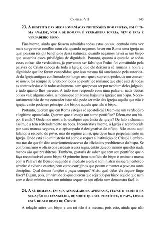 143CAPÍTULO VII
23. A DESPEITO DAS MEGALOMANÍACAS PRETENSÕES ROMANISTAS, EM ÚLTI-
MA ANÁLISE, NEM A SÉ ROMANA É VERDADEIRA IGREJA, NEM O PAPA É
VERDADEIRO BISPO
Finalmente, ainda que fossem admitidas todas estas coisas, contudo uma vez
mais surge novo conflito com ele, quando negamos haver em Roma uma igreja na
qual possam residir benefícios dessa natureza; quando negamos haver aí um bispo
que sustenha esses privilégios de dignidade. Poranto, quanto à questão se todas
essas coisas são verdadeiras, já provamos ser falso que Pedro foi constituído pela
palavra de Cristo cabeça de toda a Igreja; que ele deixou à sé romana a honra e
dignidade que lhe foram concedidas; que isso mesmo foi sancionado pela autorida-
de da Igreja antiga e confirmado por longo uso; que o supremo poder, de um consen-
so único, foi sempre deferido por todos ao pontífice romano; que ele é juiz de todas
as controvérsias e de todos os homens, sem que possa ser por nenhum deles julgado,
e tudo quanto lhes parecer. A tudo isso respondo com uma palavra: nada dessas
coisas vale alguma coisa, a menos que em Roma haja uma igreja e um bispo. Neces-
sariamente hão de me conceder isto: não pode ser mãe das igrejas aquilo que não é
igreja; e não pode ser príncipe dos bispos aquele que não é bispo.
Portanto, querem que em Roma esteja a sé apostólica? Dêem-me um verdadeiro
e legítimo apostolado. Querem que aí esteja um sumo pontífice? Dêem-me um bis-
po. E então? Onde nos mostrarão qualquer aparência de igreja? De fato a chamam
assim, e a têm reiteradamente na boca. Incontestavelmente, a Igreja é reconhecida
por suas marcas seguras, e o episcopado é designativo de ofício. Não estou aqui
falando a respeito do povo, mas do regime em si, que deve luzir perpetuamente na
Igreja. Onde está aí o ministério tal como o requer a instituição de Cristo? Lembre-
mo-nos do que foi dito anteriormente acerca do ofício dos presbíteros e do bispo. Se
conformarmos o ofício dos cardeais a essa regra, então descobriremos que eles nada
menos são que presbíteros. Também, gostaria de saber que tem seu pontífice que o
faça reconhecível como bispo. O primeiro item no ofício do bispo é ensinar a massa
com a Palavra de Deus; o segundo e imediato a este é administrar os sacramentos; o
terceiro é avisar e exortar, bem como corrigir os que pecam e manter o povo na santa
disciplina. Qual dessas funções o papa cumpre? Aliás, qual delas ele sequer finge
fazer? Digam, pois, em virtude do quê querem que seja tido por bispo aquele que nem
com o dedo mínimo toca um mínimo sequer de seu ofício nem demonstra fazê-lo.
24. A SÉ ROMANA, EM SUA AVASSALADORA APOSTASIA, FEZ-SE O REDUTO DA
NEGAÇÃO DO EVANGELHO, DE SORTE QUE SEU PONTÍFICE, O PAPA, LONGE
ESTÁ DE SER BISPO DE CRISTO
A relação entre um bispo e um rei não é a mesma; pois este, ainda que não
 