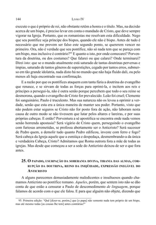 144 LIVRO IV
execute o que é próprio de rei, não obstante retém a honra e o título. Mas, na decisão
acerca de um bispo, é preciso levar em conta o mandado de Cristo, que deve sempre
vigorar na Igreja. Portanto, que os romanistas me resolvam esta dificuldade. Nego
que seu pontífice seja príncipe dos bispos, quando ele não é bispo. Antes de tudo é
necessário que me provem ser falso este segundo ponto, se quererem vencer no
primeiro. Ora, não é verdade que seu pontífice, não só nada tem que se pareça com
um bispo, mas inclusive é contrário?95
E quanto a isto, por onde comecarei? Porven-
tura da doutrina, ou dos costumes? Que falarei ou que calarei? Onde terminarei?
Direi isto: que se o mundo atualmente está saturado de tantas doutrinas perversas e
ímpias, saturado de tantos gêneros de superstições, cegado por tantos erros, submer-
so em tão grande idolatria, nada disto há no mundo que não haja fluído dali, ou pelo
menos ali haja encontrado sua confirmação.
E a razão por que os pontífices ataquem com tanta fúria a doutrina do evangelho
que renasce, e se sirvam de todas as forças para oprimi-la, e incitem aos reis e
príncipes a persegui-la, não é outra senão porque percebem que todo o seu reino se
desmorona, quando o evangelho de Cristo for prevalecido. Leão foi cruel; Clemente
foi sanguinário; Paulo é truculento. Mas sua natureza não os levou a oprimir a ver-
dade, senão que esta era a única maneira de manter seu poder. Portanto, visto que
não podem estar seguros se Cristo não for posto fora de ação, não laboram nesta
causa de outro modo se não tivessem que lutar pelos altares e lareiras, e por suas
próprias cabeças. E então? Porventura a sé apostólica se encontra onde nada vemos
senão horrenda apostasia? Será vigário de Cristo quem, perseguindo o evangelho
com furiosas arremetidas, se professa abertamente ser o Anticristo? Será sucessor
de Pedro quem, a demolir tudo quanto Pedro edificou, investe com ferro e fogo?
Será cabeça da Igreja aquele que a esmiúça e despedaça, desmembrando-a da única
e verdadeira Cabeça, Cristo? Admitamos que Roma outrora fora a mãe de todas as
igrejas. Mas desde que começou a ser a sede do Anticristo deixou de ser o que fora
antes.
25. O PAPADO, USURPAÇÃO DA SOBERANIA DIVINA, TIRANIA DAS ALMAS, COR-
RUPÇÃO DA DOUTRINA, REINO DA INIQÜIDADE, EXPRESSÃO INEGÁVEL DO
ANTICRISTO
A alguns parecemos demasiadamente maledicentes e insultuosos quando cha-
mamos Anticristo ao pontífice romano. Aqueles, porém, que sentem isto não se dão
conta de que estão a censurar a Paulo de descomedimento de linguagem, porque
falamos de acordo com o que ele falou. E para que alguém não objete, dizendo que
95. Primeira edição: “Quê [dizer-se, porém,] que [o papa] não somente nada tem próprio de um bispo,
mas até mesmo todas [as cousas lhe tem] antes contrárias?”
 
