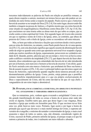 145CAPÍTULO VII
torcemos indevidamente as palavras de Paulo em relação ao pontífice romano, as
quais dizem respeito a outrem, mostrarei em termos breves que não podem ser en-
tendidas de outra forma senão a respeito do papado. Paulo escreve que o Anticristo
haverá de assentar-se no templo de Deus [2Ts 2.4]. Em outro lugar, descrevendo-lhe
também a imagem na pessoa de Antíoco, o Espírito mostra que seu reino haverá de
estar situado em magniloqüência e blasfêmias contra Deus [Dn 7.25; Ap 13.8]. Da-
qui concluímos ser uma tirania sobre as almas mais do que sobre os corpos, que se
exalte contra o reino espiritual de Cristo. Em segundo lugar, tal tirania não consiste
em que se suprima o nome de Cristo e da Igreja, antes, ao contrário, que abuse do
pretexto de Cristo e sob o título de Igreja, como se escondesse sob uma máscara.
Mas, se bem que todas as heresias e facções que existiram desde o início perten-
çam ao reino do Anticristo, no entanto, como Paulo prediz haver de vir uma aposta-
sia [2Ts 2.3], com esta descrição significa que aquele assento da abominação haverá
então de erigir-se quando uma como que apostasia universal tiver ocupado a Igreja,
ainda que muitos membros da Igreja, esparsamente, perseverem na verdadeira uni-
dade da fé. Quando, porém, adiciona que em seu tempo o Anticristo já havia come-
çado a edificar o mistério da iniqüidade [2Ts 2.7], que depois haveria de fazer aber-
tamente, disso entendemos que esta calamidade não haveria de ter sido introduzida
por um só homem, nem num único homem se haveria de encerrar. Com efeito, quan-
do Paulo assinala com esta marca o Anticristo: que arrebatará de Deus sua honra a
fim de assumi-la para si [2Ts. 2.4], este é o principal indício que devemos seguir em
busca do Anticristo, especialmente quando orgulho desta natureza procede até ao
desmantelamento público da Igreja. Como, porém, esteja patente que o pontífice
romano transferiu impudentemente para si o que era próprio exclusivamente de
Deus e especialmente de Cristo, não há como duvidar-se de que ele seja chefe e
vanguardeiro de um reino ímpio e abominável.
26. O PAPADO, EM SUA ESDRÚXULA ESTRUTURA, EM ABSOLUTO E INCONCILIÁ-
VEL ANTAGONISMO À VERDADEIRA ORDEM ECLESIÁSTICA
Que os romanistas, pois, venham agora evocando a antigüidade! Como se em
tão grande transformação de todas as coisas a honra da sé possa estar onde não
existe sé alguma. Eusébio narra que, para que desse lugar a sua vingança, Deus
transfere a Igreja que residia em Jerusalém para Pela. O que ouvimos ter-se feito
uma vez, pôde fazer-se mais vezes. Portanto, ligar assim a um lugar a honra do
primado que aquele que deveras é o mais mortal inimigo de Cristo, o supremo ad-
versário do evangelho, o máximo devastador e exterminador da Igreja, o mais cruel
assassino e algoz de todos os santos, seja, não obstante, considerado vigário de
Cristo, sucessor de Pedro, primeiro antístite da Igreja, só porque ocupa a sé que foi
outrora a primeira de todas, isto é realmente um mero ridículo e absurdo.
 