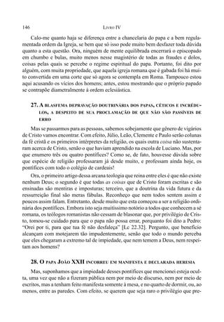 146 LIVRO IV
Calo-me quanto haja se diferença entre a chancelaria do papa e a bem regula-
mentada ordem da Igreja, se bem que só isso pode muito bem desfazer toda dúvida
quanto a esta questão. Ora, ninguém de mente equilibrada encerrará o episcopado
em chumbo e bulas, muito menos nesse magistério de todas as fraudes e dolos,
coisas pelas quais se percebe o regime espiritual do papa. Portanto, foi dito por
alguém, com muita propriedade, que aquela igreja romana que é gabada foi há mui-
to convertida em uma corte que só agora se contempla em Roma. Tampouco estou
aqui acusando os vícios dos homens; antes, estou mostrando que o próprio papado
se contrapõe diametralmente à ordem eclesiástica.
27. A BLASFEMA DEPRAVAÇÃO DOUTRINÁRIA DOS PAPAS, CÉTICOS E INCRÉDU-
LOS, A DESPEITO DE SUA PROCLAMAÇÃO DE QUE NÃO SÃO PASSÍVEIS DE
ERRO
Mas se passarmos para as pessoas, sabemos sobejamente que gênero de vigários
de Cristo vamos encontrar. Com efeito, Júlio, Leão, Clemente e Paulo serão colunas
da fé cristã e os primeiros intérpretes da religião, os quais outra coisa não sustenta-
ram acerca de Cristo, senão o que haviam aprendido na escola de Luciano. Mas, por
que enumero três ou quatro pontífices? Como se, de fato, houvesse dúvida sobre
que espécie de religião professaram já desde muito, e professam ainda hoje, os
pontífices com todo o colégio de cardeais!
Ora, o primeiro artigo dessa arcana teologia que reina entre eles é que não existe
nenhum Deus; o segundo é que todas as coisas que de Cristo foram escritas e são
ensinadas são mentiras e imposturas; terceiro, que a doutrina da vida futura e da
ressurreição final são meras fábulas. Reconheço que nem todos sentem assim e
poucos assim falam. Entretanto, desde muito que esta começou a ser a religião ordi-
nária dos pontífices. Embora isto seja muitíssimo notório a todos que conhecem a sé
romana, os teólogos romanistas não cessam de blasonar que, por privilégio de Cris-
to, tomou-se cuidado para que o papa não possa errar, porquanto foi dito a Pedro:
“Orei por ti, para que tua fé não desfaleça” [Lc 22.32]. Pergunto, que benefício
alcançam com motejarem tão impudentemente, senão que todo o mundo perceba
que eles chegaram a extremo tal de impiedade, que nem temem a Deus, nem respei-
tam aos homens?
28. O PAPA JOÃO XXII INCORREU EM MANIFESTA E DECLARADA HERESIA
Mas, suponhamos que a impiedade desses pontífices que mencionei esteja ocul-
ta, uma vez que não a fizeram pública nem por meio de discurso, nem por meio de
escritos, mas a tenham feito manifesta somente à mesa, e no quarto de dormir, ou, ao
menos, entre as paredes. Com efeito, se querem que seja raro o privilégio que pre-
 