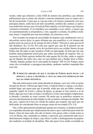 147CAPÍTULO VII
textam, então que eliminem a João XXII do número dos pontífices, que afirmou
publicamente que as almas são mortais e morrem juntamente com os corpos até o
dia da ressurreição. E para que se veja que toda a sé romana, juntamente com seus
principais pilares, então havia de todo sucumbido, nenhum dos cardeais se opôs a
esta insânia tão imensa, mas a Escola de Paris impeliu o rei da França a que forçasse
o homem à retratação. O rei interditou sua comunhão a seus súditos, a menos que
ele espontaneamente se arrependesse, e isto, segundo o costume, fez público medi-
ante arauto. Compelido por esta necessidade, ele renunciou o erro.
Este exemplo me poupa da necessidade de disputar mais amplamente com os
adversários acerca disso, os quais afirmam que seus pontífices e a sé romana não
podem errar em matéria de fé, porque foi dito a Pedro: “Orei por ti, para que tua fé
não desfaleça” [Lc 22.32]. Por certo que aquele que caiu da fé genuína em tão
vergonhoso gênero de queda, serve de excelente prova aos cristãos futuros de que
Pedros não são todos os que sucedem a Pedro ao episcopado. Se bem que isto seja
também demasiadamente pueril para que tenha necessidade de resposta. Ora, os
sucessores de Pedro querem atribuir-lhe tudo quanto lhe foi dito, então se seguirá
que de Satanás são todos eles, uma vez que também isto o Senhor disse a Pedro:
“Arreda, Satanás, porque me és uma pedra de tropeço” [Mt 16.23]. Porque, assim
como eles reivindicam a passagem precedente, podemos também responder-lhes
com esta.
29. A DEDUÇÃO ABSURDA DE QUE É VIGÁRIO DE CRISTO QUEM OCUPA A SÉ
ROMANA, A QUAL É DESTRUÍDA À VISTA DA CHOCANTE DEPRAVAÇÃO MO-
RAL DA CORTE PONTIFÍCIA
Mas não tenho prazer neste modo absurdo de disputa, e por isso volto ao ponto
do qual me desviei. Afirmo que ligar Cristo, o Espírito Santo e a Igreja, a um deter-
minado lugar, que quem quer que aí presida, ainda que seja um diabo, contudo é
reputado vigário de Cristo e cabeça da Igreja, só porque aí fora outrora a sé de
Pedro, digo que isso é não só ímpio e insultuoso a Cristo, mas também simplesmen-
te absurdo e estranho ao senso comum. Há muito que os pontífices romanos ou
carecem absolutamente de toda religião ou são os maiores inimigos da religião. Não
são, pois, vigários de Cristo em virtude da cadeira que ocupam, não mais que um
ídolo pode ser considerado Deus só porque esteja em seu templo [2Ts 2.4].
Ora, se lhes apresentamos ponderação quanto aos costumes, os próprios pontífi-
ces respondem dizendo que simplesmente há neles o que é suficiente para torná-los
bispos. Antes de mais nada, eles não só fazem vista grossa sobre o modo como se
vive em Roma, mas, mantendo-se calados, o aprovam, pois certamente tudo isso é
absolutamente indigno de bispos, cujo ofício é coibir o desbragamento da popula-
ção mediante severidade de disciplina. Mas não quero levar minha severidade ao
 