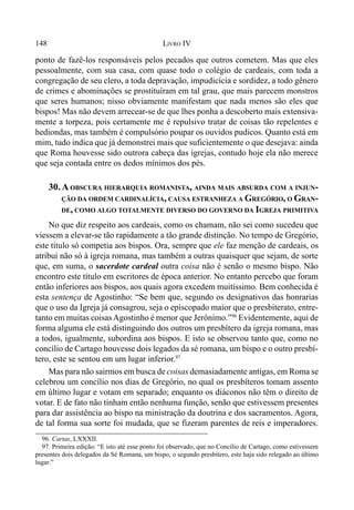 148 LIVRO IV
ponto de fazê-los responsáveis pelos pecados que outros cometem. Mas que eles
pessoalmente, com sua casa, com quase todo o colégio de cardeais, com toda a
congregação de seu clero, a toda depravação, impudicícia e sordidez, a todo gênero
de crimes e abominações se prostituíram em tal grau, que mais parecem monstros
que seres humanos; nisso obviamente manifestam que nada menos são eles que
bispos! Mas não devem arrecear-se de que lhes ponha a descoberto mais extensiva-
mente a torpeza, pois certamente me é repulsivo tratar de coisas tão repelentes e
hediondas, mas também é compulsório poupar os ouvidos pudicos. Quanto está em
mim, tudo indica que já demonstrei mais que suficientemente o que desejava: ainda
que Roma houvesse sido outrora cabeça das igrejas, contudo hoje ela não merece
que seja contada entre os dedos mínimos dos pés.
30. A OBSCURA HIERARQUIA ROMANISTA, AINDA MAIS ABSURDA COM A INJUN-
ÇÃO DA ORDEM CARDINALÍCIA, CAUSA ESTRANHEZA A GREGÓRIO, O GRAN-
DE, COMO ALGO TOTALMENTE DIVERSO DO GOVERNO DA IGREJA PRIMITIVA
No que diz respeito aos cardeais, como os chamam, não sei como sucedeu que
viessem a elevar-se tão rapidamente a tão grande distinção. No tempo de Gregório,
este título só competia aos bispos. Ora, sempre que ele faz menção de cardeais, os
atribui não só à igreja romana, mas também a outras quaisquer que sejam, de sorte
que, em suma, o sacerdote cardeal outra coisa não é senão o mesmo bispo. Não
encontro este título em escritores de época anterior. No entanto percebo que foram
então inferiores aos bispos, aos quais agora excedem muitíssimo. Bem conhecida é
esta sentença de Agostinho: “Se bem que, segundo os designativos das honrarias
que o uso da Igreja já consagrou, seja o episcopado maior que o presbiterato, entre-
tanto em muitas coisasAgostinho é menor que Jerônimo.”96
Evidentemente, aqui de
forma alguma ele está distinguindo dos outros um presbítero da igreja romana, mas
a todos, igualmente, subordina aos bispos. E isto se observou tanto que, como no
concílio de Cartago houvesse dois legados da sé romana, um bispo e o outro presbí-
tero, este se sentou em um lugar inferior.97
Mas para não sairmos em busca de coisas demasiadamente antigas, em Roma se
celebrou um concílio nos dias de Gregório, no qual os presbíteros tomam assento
em último lugar e votam em separado; enquanto os diáconos não têm o direito de
votar. E de fato não tinham então nenhuma função, senão que estivessem presentes
para dar assistência ao bispo na ministração da doutrina e dos sacramentos. Agora,
de tal forma sua sorte foi mudada, que se fizeram parentes de reis e imperadores.
96. Cartas, LXXXII.
97. Primeira edição: “E isto até esse ponto foi observado, que no Concílio de Cartago, como estivessem
presentes dois delegados da Sé Romana, um bispo, o segundo presbítero, este haja sido relegado ao último
lugar.”
 