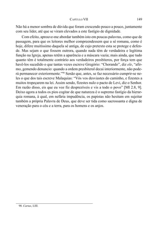 149CAPÍTULO VII
Não há a menor sombra de dúvida que foram crescendo pouco a pouco, juntamente
com seu líder, até que se viram elevados a este fastígio de dignidade.
Com efeito, aprouve-me abordar também isto em poucas palavras, como que de
passagem, para que os leitores melhor compreendessem que a sé romana, como é
hoje, difere muitíssimo daquela sé antiga, de cujo pretexto esta se protege e defen-
de. Mas sejam o que fossem outrora, quando nada têm de verdadeira e legítima
função na Igreja, apenas retêm a aparência e a máscara vazia; mais ainda, que tudo
quanto têm é totalmente contrário aos verdadeiros presbíteros, por força tem que
havê-los sucedido o que tantas vezes escreve Gregório: “Chorando”, diz ele, “afir-
mo, gemendo denuncio: quando a ordem presbiteral decai interiormente, não pode-
rá permanecer exteriormente.”98
Senão que, antes, se faz necessário cumprir-se ne-
les o que dos tais escreve Malaquias: “Vós vos desviastes do caminho, e fizestes a
muitos tropeçarem na lei. Assim sendo, fizestes nulo o pacto de Levi, diz o Senhor.
Em razão disso, eis que eu voz fiz desprezíveis e vis a todo o povo” [Ml 2.8, 9].
Deixo agora a todos os pios cogitar de que natureza é o supremo fastígio da hierar-
quia romana, à qual, em nefária impudência, os papistas não hesitam em sujeitar
também a própria Palavra de Deus, que deve ser tida como sacrossanta e digna de
veneração para o céu e a terra, para os homens e os anjos.
98. Cartas, LIII.
 