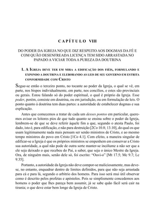 150 LIVRO IV
C A P Í T U L O VIII
DO PODER DA IGREJA NO QUE DIZ RESPEITO AOS DOGMAS DA FÉ E
COM QUÃO DESENFREADA LICENÇA TEM SIDO ARRASTADA NO
PAPADO A VICIAR TODAA PUREZA DA DOUTRINA
1. A IGREJA DEVE TER EM MIRA A EDIFICAÇÃO DOS FIÉIS, FORMULANDO E
EXPONDO A DOUTRINA E ELEBORANDO AS LEIS DE SEU GOVERNO EM ESTRITA
CONFORMIDADE COM CRISTO
Segue-se então o terceiro ponto, no tocante ao poder da Igreja, o qual se vê, em
parte, nos bispos individualmente, em parte, nos concílios, e estes são provinciais
ou gerais. Estou falando só do poder espiritual, o qual é próprio da Igreja. Esse
poder, porém, consiste em doutrina, ou em jurisdição, ou em formulação de leis. O
ponto quanto à doutrina tem duas partes: a autoridade de estabelecer dogmas e sua
explicação.
Antes que comecemos a tratar de cada um desses pontos em particular, quere-
mos avisar os leitores pios de que tudo quanto se ensina sobre o poder da Igreja,
lembrem-se de que se deve referir àquele fim a que, segundo o atesta Paulo, foi
dado, isto é, para edificação, e não para destruição [2Co 10.8; 13.10], do qual os que
usam legitimamente nada mais pensam ser senão ministros de Cristo, e ao mesmo
tempo ministros do povo em Cristo [1Co 4.1]. Com efeito, a maneira singular de
edificar-se a Igreja é que os próprios ministros se empenhem em conservar a Cristo
sua autoridade, a qual não pode de outra sorte manter-se incólume a não ser que a
ele seja deixado o que recebeu do Pai, a saber, que seja o único Mestre da Igreja.
Ora, de ninguém mais, senão dele só, foi escrito: “Ouvi-o” [Mt 17.5; Mc 9.7; Lc
9.35].
Portanto, a autoridade da Igreja não deve compor-se maliciosamente, mas deve-
se, no entanto, enquadrar dentro de limites definidos, para que não seja arrastada
para cá e para lá, segundo o arbítrio dos homens. Para isso será mui útil observar
como é descrito pelos profetas e apóstolos. Pois se simplismente concedemos aos
homens o poder que lhes pareça bem assumir, já se sabe quão fácil será cair na
tirania; o que deve estar bem longe da Igreja de Cristo.
 