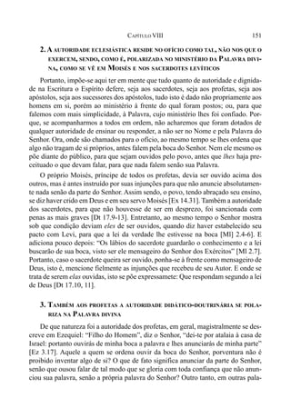 151CAPÍTULO VIII
2.AAUTORIDADE ECLESIÁSTICA RESIDE NO OFÍCIO COMO TAL, NÃO NOS QUE O
EXERCEM, SENDO, COMO É, POLARIZADA NO MINISTÉRIO DA PALAVRA DIVI-
NA, COMO SE VÊ EM MOISÉS E NOS SACERDOTES LEVÍTICOS
Portanto, impõe-se aqui ter em mente que tudo quanto de autoridade e dignida-
de na Escritura o Espírito defere, seja aos sacerdotes, seja aos profetas, seja aos
apóstolos, seja aos sucessores dos apóstolos, tudo isto é dado não propriamente aos
homens em si, porém ao ministério à frente do qual foram postos; ou, para que
falemos com mais simplicidade, à Palavra, cujo ministério lhes foi confiado. Por-
que, se acompanharmos a todos em ordem, não acharemos que foram dotados de
qualquer autoridade de ensinar ou responder, a não ser no Nome e pela Palavra do
Senhor. Ora, onde são chamados para o ofício, ao mesmo tempo se lhes ordena que
algo não tragam de si próprios, antes falem pela boca do Senhor. Nem ele mesmo os
põe diante do público, para que sejam ouvidos pelo povo, antes que lhes haja pre-
ceituado o que devam falar, para que nada falem senão sua Palavra.
O próprio Moisés, príncipe de todos os profetas, devia ser ouvido acima dos
outros, mas é antes instruído por suas injunções para que não anuncie absolutamen-
te nada senão da parte do Senhor. Assim sendo, o povo, tendo abraçado seu ensino,
se diz haver crido em Deus e em seu servo Moisés [Ex 14.31]. Também a autoridade
dos sacerdotes, para que não houvesse de ser em desprezo, foi sancionada com
penas as mais graves [Dt 17.9-13]. Entretanto, ao mesmo tempo o Senhor mostra
sob que condição deviam eles de ser ouvidos, quando diz haver estabelecido seu
pacto com Levi, para que a lei da verdade lhe estivesse na boca [Ml] 2.4-6]. E
adiciona pouco depois: “Os lábios do sacerdote guardarão o conhecimento e a lei
buscarão de sua boca, visto ser ele mensageiro do Senhor dos Exércitos” [Ml 2.7].
Portanto, caso o sacerdote queira ser ouvido, ponha-se à frente como mensageiro de
Deus, isto é, mencione fielmente as injunções que recebeu de seu Autor. E onde se
trata de serem elas ouvidas, isto se põe expressamete: Que respondam segundo a lei
de Deus [Dt 17.10, 11].
3. TAMBÉM AOS PROFETAS A AUTORIDADE DIDÁTICO-DOUTRINÁRIA SE POLA-
RIZA NA PALAVRA DIVINA
De que natureza foi a autoridade dos profetas, em geral, magistralmente se des-
creve em Ezequiel: “Filho do Homem”, diz o Senhor, “dei-te por atalaia à casa de
Israel: portanto ouvirás de minha boca a palavra e lhes anunciarás de minha parte”
[Ez 3.17]. Aquele a quem se ordena ouvir da boca do Senhor, porventura não é
proibido inventar algo de si? O que de fato significa anunciar da parte do Senhor,
senão que ousou falar de tal modo que se gloria com toda confiança que não anun-
ciou sua palavra, senão a própria palavra do Senhor? Outro tanto, em outras pala-
 