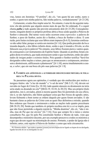 152 LIVRO IV
99. Primeira edição: “que todas e quantas [cousas] na terra hajam de ter ligado ou hajam de ter desligado,
ligadas haverão de ser ou desligadas no céu.”
vras, lemos em Jeremias: “O profeta”, dis ele, “em quem há um sonho, narre o
sonho; e quem tem minha palavra, fale minha palavra, verdadeiamente” [Jr 23.28].
Certamente, a todos lhes impõe uma lei. No entanto, é uma lei da seguinte natu-
reza: ela não permite que alguém ensine mais do que lhe foi ordenado. E a seguir
chama palha a tudo quanto não provém unicamente dele [Jr 23.28]. Conseqüente-
mente, ninguém dentre os próprios profetas abriu a boca senão quando a Palavra do
Senhor o antecede. Daí tantas vezes neles ocorrem estas expressões: a palavra do
Senhor, o peso do Senhor, assim diz o Senhor, a boca do Senhor o disse. E com
razão, pois Isaías exclama que seus lábios eram impuros [Is 6.5]; Jeremias confessa-
va não saber falar, porque se sentia um menino [Jr 1.6]. Que podia proceder da boca
imunda daquele, e dos lábios infantis deste, senão o que é imundo e frívolo, se eles
falassem sua própria palavra? No entanto, seus lábios ficaram puros e santos quan-
do começaram a ser instrumentos do Espírito Santo. Quando os profetas foram cin-
gidos desta reverência, que nada ensinassem senão o que receberam, então são ador-
nados de insigne poder e exímios títulos. Pois quando o Senhor testifica “havê-los
designados sobre nações e reinos, para que os arrancassem e extirpassem, arruinas-
sem e destruíssem, edificassem e plantassem” [Jr 1.10], anexa imediatamente a cau-
sa, a saber, que em sua boca ele pôs suas palavras [Jr 1.9].
4. TAMBÉM AOS APÓSTOLOS A AUTORIDADE DIDÁTICO-DOUTRINÁRIA SE POLA-
RIZA NA PALAVRA DIVINA
Se passarmos agora aos apóstolos, é verdade que são enaltecidos por muitos e
insignes títulos: são “a luz do mundo” e “o sal da terra” [Mt 5.13, 14]; devem ser
ouvidos no lugar de Cristo [Lc 10.16]; tudo quanto atassem ou desatassem na terra
seria atado ou desatado no céu99
[Mt16.19; 18.18; Jo 20.23]. Mas seu próprio título
apóstolos, isto é, enviados, põem à mostra quanto lhes foi permitido em seu ofício,
isto é, se são Apósolos, não falem qualquer coisa que lhes fossse do agrado; antes,
levem fielmente a bom termo as ordens daquele por quem foram enviados. E são
bastante claras as palavras de Cristo com as quais lhes delimitou a missão, quando
lhes ordenou que fossem e ensinassem a todas as nações tudo quanto preceituara
[Mt 28.19, 20]. Senão que também ele próprio recebeu esta lei e a si se impôs, para
que não fosse permitido a alguém rejeitá-la. “Minha doutrina”, diz ele, “não é mi-
nha, mas do Pai que me enviou” [Jo 7.16]. Esse que sempre foi o único e eterno
conselheiro Pai, que foi pelo Pai constituído Senhor e Mestre de tudo, visto que
desempenha o ministério docente, por seu exemplo prescreve a todos os ministros a
regra que devem seguir na ministração do ensino. Portanto, o poder da Igreja não é
infinito; antes, está sujeito à Palavra do Senhor e como que nela circunscrito.
 