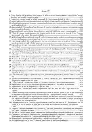 18 LIVRO IV
8. Cristo, fonte da vida, ao assumir nossa natureza, se fez presente em nós através de seu corpo e de seu sangue,
dados por nós, os quais comunicam vida ...................................................................................................... 000
9. Perspectiva e extensão em que na própria humanidade de Cristo reside a plenitude da vida ........................... 000
10. A participação real do corpo e do sangue de Cristo operada pela ação do Espírito Santo na Ceia do Senhor 000
11. A Santa Ceia conta de dois elementos: o material simbolizante, e o espiritual simbolizado, a conferir-nos real
participação de Cristo ................................................................................................................................. 000
12. A apropriação de Cristo na Santa Ceia não resulta de conter-se ele no pão, como querem os romanistas, mas da
direta operação do Espírito ........................................................................................................................... 000
13. A concepção sutil, porém viciosa, dos escolásticos e seu deletério efeito nas mentes menos avisadas ......... 000
14. Falácia da pretensa transubstanciação, isto é, que a matéria do pão se converte no corpo de Cristo, elemento
não ensinado pelos autores dos primeiros séculos ....................................................................................... 000
15. A transubstanciação romanista não passa de noção de natureza mágica, sendo improcedentes os argumentos
baseados na Escritura evocados para aboná-la ............................................................................................ 000
16. Nem mais procedente é a posição de que o pão está invisivelmente junto ao corpo de Cristo, a chamada
consubstanciação esposada pelo luteranismo ............................................................................................... 000
17. Improcedência da noção evocada da ubiqüidade do corpo de Cristo, a cancelar, afinal, sua real característica de
corporeidade ............................................................................................................................................... 000
18. A presença consubstancial de Cristo na Ceia contraditada pela dualidade material dos elementos, o que, porém,
não se contrapõe sua subsistência espiritual ................................................................................................ 000
19. A presença de Cristo na Ceia, não transubstancial, nem consubstancial, todavia real, eficaz, ainda que não
irracional ....................................................................................................................................................... 000
20. O verdadeiro sentido dos termos da instituição da Santa Ceia ..................................................................... 000
21. Os termos da instituição da Ceia têm expressões figuradas, contudo em função de analogia precisa ......... 000
22. Improcedência da hermeneuse daqueles que insistem no sentido literal do verbo copulativo É na fórmula
institucional ................................................................................................................................................ 000
23. A improcedência de uma interpretação puramente literal dos termos da instituição da Ceia .......................... 000
24. Tampouco procede a acusação de que a interpretação inculcada contra os literalistas é mera injunção da
razão ........................................................................................................................................................... 000
25. A interpretação esposada contra os literalistas não fere o real sentido da Escritura, nem diminui o poder e a
majestade de Deus ...................................................................................................................................... 000
26. Cristo opera entre nós pelo Espírito, em majestade, providência e graça inefável, mas seu corpo se localiza no
céu .............................................................................................................................................................. 000
27. A ascensão também implica necessariamente na ausência corpórea de Cristo, corroborando a doutrina só de
sua presença espiritual entre nós agora ....................................................................................................... 000
28. Afinal, as citações e referências evocadas de Agostinho não validam a posição transubstancionista ............ 000
29. Improcedência da tese de que Cristo está corporalmente presente na Ceia, embora invisivelmente ............. 000
30. Improcedência da tese da ubiqüidade do corpo de Cristo ............................................................................ 000
31. Na Santa Ceia, Cristo não desce até nós corporalmente sob o pão; antes, nos eleva a si por meio de seu
Espírito ........................................................................................................................................................... 000
32. Mistério além de explicação humana, devem-se rejeitar todas as opiniões, quanto à Ceia, ou que são indignas
da majestade celeste de Cristo, ou são incompatíveis com a realidade de sua natureza humana ................ 000
33. Na Santa Ceia se participa do corp e do sangue de Cristo, não pela mera ingestão dos elementos sacramentais,
mas em virtude da operação do Espírito Santo; daí, espiritualmente, não fisicamente, razão por que os ímpios
e os incrédulos não se apropriam dele ........................................................................................................... 000
34. Copiosa argumentação de Agostinho quanto à apropriação espiritual, não material, de Cristo na Santa Ceia, em
virtude da fé, não da ingestão, de modo que os incrédulos, ao receberem o sacramento, não recebem a
Cristo ........................................................................................................................................................... 000
35. Tampouco é admissível a adoração dos elementos na Ceia, sendo improcedente a premissa de que neles subsis-
tem a alma e divindade de Cristo ............................................................................................................... 000
36. Sem base na Escritura, e a seu arrepio, a adoração dos elementos da Ceia é abominável superstição e idolatria 000
37. Cerimônias e ritos supersticiosos associados à adoração do sacramento eucarístico, a destoarem de seu propó-
sito de elevar-nos ao louvor de Cristo e à proclamação de sua morte vicária ................................................ 000
38. A Santa Ceia é o sacramento do amor recíproco e solidário no corpo de Cristo ........................................... 000
39. A verdadeira celebração da Santa Ceia não se pode separar da proclamação da Palavra ............................ 000
 