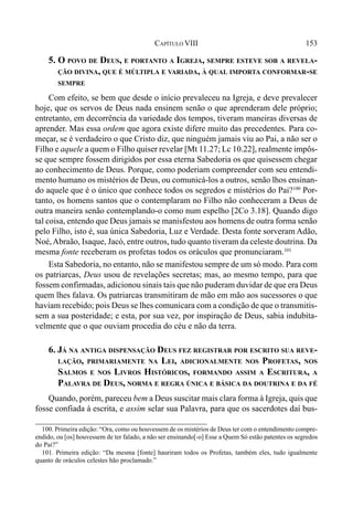 153CAPÍTULO VIII
5. O POVO DE DEUS, E PORTANTO A IGREJA, SEMPRE ESTEVE SOB A REVELA-
ÇÃO DIVINA, QUE É MÚLTIPLA E VARIADA, À QUAL IMPORTA CONFORMAR-SE
SEMPRE
Com efeito, se bem que desde o início prevaleceu na Igreja, e deve prevalecer
hoje, que os servos de Deus nada ensinem senão o que aprenderam dele próprio;
entretanto, em decorrência da variedade dos tempos, tiveram maneiras diversas de
aprender. Mas essa ordem que agora existe difere muito das precedentes. Para co-
meçar, se é verdadeiro o que Cristo diz, que ninguém jamais viu ao Pai, a não ser o
Filho e aquele a quem o Filho quiser revelar [Mt 11.27; Lc 10.22], realmente impôs-
se que sempre fossem dirigidos por essa eterna Sabedoria os que quisessem chegar
ao conhecimento de Deus. Porque, como poderiam compreender com seu entendi-
mento humano os mistérios de Deus, ou comunicá-los a outros, senão lhos ensinan-
do aquele que é o único que conhece todos os segredos e mistérios do Pai?100
Por-
tanto, os homens santos que o contemplaram no Filho não conheceram a Deus de
outra maneira senão contemplando-o como num espelho [2Co 3.18]. Quando digo
tal coisa, entendo que Deus jamais se manisfestou aos homens de outra forma senão
pelo Filho, isto é, sua única Sabedoria, Luz e Verdade. Desta fonte sorveram Adão,
Noé,Abraão, Isaque, Jacó, entre outros, tudo quanto tiveram da celeste doutrina. Da
mesma fonte receberam os profetas todos os oráculos que pronunciaram.101
Esta Sabedoria, no entanto, não se manifestou sempre de um só modo. Para com
os patriarcas, Deus usou de revelações secretas; mas, ao mesmo tempo, para que
fossem confirmadas, adicionou sinais tais que não puderam duvidar de que era Deus
quem lhes falava. Os patriarcas transmitiram de mão em mão aos sucessores o que
haviam recebido; pois Deus se lhes comunicara com a condição de que o transmitis-
sem a sua posteridade; e esta, por sua vez, por inspiração de Deus, sabia indubita-
velmente que o que ouviam procedia do céu e não da terra.
6. JÁ NA ANTIGA DISPENSAÇÃO DEUS FEZ REGISTRAR POR ESCRITO SUA REVE-
LAÇÃO, PRIMARIAMENTE NA LEI, ADICIONALMENTE NOS PROFETAS, NOS
SALMOS E NOS LIVROS HISTÓRICOS, FORMANDO ASSIM A ESCRITURA, A
PALAVRA DE DEUS, NORMA E REGRA ÚNICA E BÁSICA DA DOUTRINA E DA FÉ
Quando, porém, pareceu bem a Deus suscitar mais clara forma à Igreja, quis que
fosse confiada à escrita, e assim selar sua Palavra, para que os sacerdotes daí bus-
100. Primeira edição: “Ora, como ou houvessem de os mistérios de Deus ter com o entendimento compre-
endido, ou [os] houvessem de ter falado, a não ser ensinando[-o] Esse a Quem Só estão patentes os segredos
do Pai?”
101. Primeira edição: “Da mesma [fonte] hauriram todos os Profetas, também eles, tudo igualmente
quanto de oráculos celestes hão proclamado.”
 