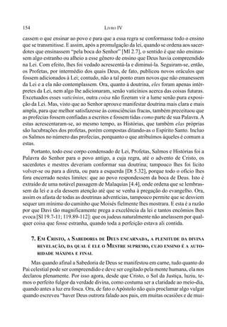 154 LIVRO IV
cassem o que ensinar ao povo e para que a essa regra se conformasse todo o ensino
que se transmitisse. E assim, após a promulgação da lei, quando se ordena aos sacer-
dotes que ensinassem “pela boca do Senhor” [Ml 2.7], o sentido é que não ensinas-
sem algo estranho ou alheio a esse gênero de ensino que Deus havia compreendido
na Lei. Com efeito, lhes foi vedado acrescentá-la e diminuí-la. Seguiram-se, então,
os Profetas, por intermédio dos quais Deus, de fato, publicou novos oráculos que
fossem adicionados à Lei; contudo, não a tal ponto eram novos que não emanessem
da Lei e a ela não contemplassem. Ora, quanto à doutrina, eles foram apenas intér-
pretes da Lei, nem algo lhe adicionaram, senão vaticínios acerca das coisas futuras.
Excetuados esses vaticínios, outra coisa não fizeram vir a lume senão pura exposi-
ção da Lei. Mas, visto que ao Senhor aprouve manifestar doutrina mais clara e mais
ampla, para que melhor satisfazesse às consciências fracas, também preceituou que
as profecias fossem confiadas a escritos e fossem tidas como parte de sua Palavra.A
estas acrescentaram-se, ao mesmo tempo, as Histórias, que também elas próprias
são lucubrações dos profetas, porém compostas ditando-as o Espírito Santo. Incluo
os Salmos no número das profecias, porquanto o que atribuímos àqueles é comum a
estas.
Portanto, todo esse corpo condensado de Lei, Profetas, Salmos e Histórias foi a
Palavra do Senhor para o povo antigo, a cuja regra, até o advento de Cristo, os
sacerdotes e mestres deveriam conformar sua doutrina; tampouco lhes foi lícito
volver-se ou para a direta, ou para a esquerda [Dt 5.32], porque todo o ofício lhes
fora encerrado nestes limites: que ao povo respondessem da boca de Deus. Isto é
extraído de uma notável passagem de Malaquias [4.4], onde ordena que se lembras-
sem da lei e a ela dessem atenção até que se venha à pregação do evangelho. Ora,
assim os afasta de todas as doutrinas adventícias, tampouco permite que se desviem
sequer um mínimo do caminho que Moisés fielmente lhes mostrara. E esta é a razão
por que Davi tão magnificamente prega a excelência da lei e tantos encômios lhes
evoca [Sl 19.7-11; 119.89-112]: que os judeus naturalmente não anelassem por qual-
quer coisa que fosse estranha, quando toda a perfeição estava ali contida.
7. EM CRISTO, A SABEDORIA DE DEUS ENCARNADA, A PLENITUDE DA DIVINA
REVELAÇÃO, DA QUAL É ELE O MESTRE SUPREMO, CUJO ENSINO É A AUTO-
RIDADE MÁXIMA E FINAL
Mas quando afinal a Sabedoria de Deus se manifestou em carne, tudo quanto do
Pai celestial pode ser compreendido e deve ser cogitado pela mente humana, ela nos
declarou plenamente. Por isso agora, desde que Cristo, o Sol da Justiça, luziu, te-
mos o perfeito fulgor da verdade divina, como costuma ser a claridade ao meio-dia,
quando antes a luz era fosca. Ora, de fato o Apóstolo não quis proclamar algo vulgar
quando escreveu “haver Deus outrora falado aos pais, em muitas ocasiões e de mui-
 