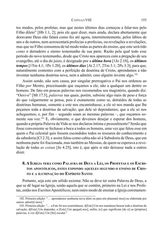 155CAPÍTULO VIII
tos modos, pelos profetas; mas que nestes últimos dias começou a falar-nos pelo
Filho dileto” [Hb 1.1, 2]; pois ele quer dizer, mais ainda, declara abertamente que
doravante Deus não falará como fez até agora, intermitentemente, pelos lábios de
uns e de outros, nem acrescentará profecias a profecias, ou revelações a revelações,
mas que no Filho consumou de tal modo todas as partes do ensino, que este será tido
como o derradeiro e eterno testemunho de sua parte. Razão pela qual todo esse
período do novo testemunho, desde que Cristo nos apareceu com a pregação de seu
evangelho, até o dia do juízo, é designado por a última hora [1Jo 2.18], os últimos
tempos [1Tm 4.1; 1Pe 1.20], os últimos dias [At 2.17; 2Tm 3.1; 2Pe 3.3], para que,
naturalmente contentes com a perfeição da doutrina de Cristo, aprendamos a não
inventar nenhuma doutrina nova, nem a admitir, caso alguém invente algo.102
Assim sendo, não sem causa, por singular prerrogativa o Pai nos ordenou ao
Filho por Mestre, preceituando que ouçamos a ele, não a qualquer um dentre os
homens. De fato em poucas palavras nos recomendou seu magistério, quando diz:
“Ouvi-o” [Mt 17.5], palavras nas quais, porém, subsiste algo mais de peso e força
do que vulgarmente se pensa, pois é exatamente como se, detraídos de todas as
doutrinas humanas, somente a este nos encaminhasse; a ele só nos manda que lhe
peçamos toda a doutrina da salvação; que dele só dependamos; que a ele só nos
acheguemos; e, por fim – segundo soam as mesmas palavras –, que ouçamos so-
mente sua voz.103
E, obviamente, o que devemos desejar e esperar dos homens,
quando a própria Palavra da Vida se nos declarou íntima e pessoalmente? Senão que
fosse conveniente se fechasse a boca a todos os homens, uma vez que falou esse em
quem o Pai celestial quis fossem escondidos todos os tesouros do conhecimento e
da sabedoria [Cl 2.3]; e assim falou como cabia não só à Sabedoria de Deus, que em
nenhuma parte foi fracionada, mas também ao Messias, de quem se esperava a reve-
lação de todas as coisas [Jo 4.25], isto é, que após si não deixasse nada a outros
dizer.
8.A IGREJA TERÁ COMO PALAVRA DE DEUS A LEI, OS PROFETAS E OS ESCRI-
TOS APOSTÓLICOS, ESTES EXPONDO AQUELES SEGUNDO O ENSINO DE CRIS-
TO E A ILUMINAÇÃO DO ESPÍRITO SANTO
Portanto, seja este um sólido axioma: Não se deve ter outra Palavra de Deus, a
que se dê lugar na Igreja, senão aquela que se contém, primeiro na Lei e nos Profe-
tas, então nos EscritosApostólicos; nem outro modo de ensinar a Igreja corretamen-
102. Primeira edição: “… aprendamos nenhuma nova além ou para nós plasmar[-mos] ou elaborada por
outros admitir[-mos].”
103. Primeira edição: “… a Este Só nos ecaminhasse; d[Este] Um nos mandasse buscar toda a doutrina da
salvação; d[Este] Um depender, a [Este] Um apegar[-nos], enfim, [o] que significam [de si] as [próprias]
palavras, à voz d[Este] Um [Só] escutar.”
 