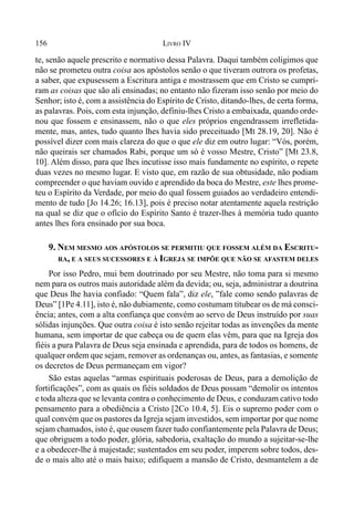156 LIVRO IV
te, senão aquele prescrito e normativo dessa Palavra. Daqui também coligimos que
não se prometeu outra coisa aos apóstolos senão o que tiveram outrora os profetas,
a saber, que expusessem a Escritura antiga e mostrassem que em Cristo se cumpri-
ram as coisas que são ali ensinadas; no entanto não fizeram isso senão por meio do
Senhor; isto é, com a assistência do Espírito de Cristo, ditando-lhes, de certa forma,
as palavras. Pois, com esta injunção, definiu-lhes Cristo a embaixada, quando orde-
nou que fossem e ensinassem, não o que eles próprios engendrassem irrefletida-
mente, mas, antes, tudo quanto lhes havia sido preceituado [Mt 28.19, 20]. Não é
possível dizer com mais clareza do que o que ele diz em outro lugar: “Vós, porém,
não queirais ser chamados Rabi, porque um só é vosso Mestre, Cristo” [Mt 23.8,
10]. Além disso, para que lhes incutisse isso mais fundamente no espírito, o repete
duas vezes no mesmo lugar. E visto que, em razão de sua obtusidade, não podiam
compreender o que haviam ouvido e aprendido da boca do Mestre, este lhes prome-
teu o Espírito da Verdade, por meio do qual fossem guiados ao verdadeiro entendi-
mento de tudo [Jo 14.26; 16.13], pois é preciso notar atentamente aquela restrição
na qual se diz que o ofício do Espírito Santo é trazer-lhes à memória tudo quanto
antes lhes fora ensinado por sua boca.
9. NEM MESMO AOS APÓSTOLOS SE PERMITIU QUE FOSSEM ALÉM DA ESCRITU-
RA, E A SEUS SUCESSORES E À IGREJA SE IMPÕE QUE NÃO SE AFASTEM DELES
Por isso Pedro, mui bem doutrinado por seu Mestre, não toma para si mesmo
nem para os outros mais autoridade além da devida; ou, seja, administrar a doutrina
que Deus lhe havia confiado: “Quem fala”, diz ele, ”fale como sendo palavras de
Deus” [1Pe 4.11], isto é, não dubiamente, como costumam titubear os de má consci-
ência; antes, com a alta confiança que convém ao servo de Deus instruído por suas
sólidas injunções. Que outra coisa é isto senão rejeitar todas as invenções da mente
humana, sem importar de que cabeça ou de quem elas vêm, para que na Igreja dos
fiéis a pura Palavra de Deus seja ensinada e aprendida, para de todos os homens, de
qualquer ordem que sejam, remover as ordenanças ou, antes, as fantasias, e somente
os decretos de Deus permaneçam em vigor?
São estas aquelas “armas espirituais poderosas de Deus, para a demolição de
fortificações”, com as quais os fiéis soldados de Deus possam “demolir os intentos
e toda alteza que se levanta contra o conhecimento de Deus, e conduzam cativo todo
pensamento para a obediência a Cristo [2Co 10.4, 5]. Eis o supremo poder com o
qual convém que os pastores da Igreja sejam investidos, sem importar por que nome
sejam chamados, isto é, que ousem fazer tudo confiantemente pela Palavra de Deus;
que obriguem a todo poder, glória, sabedoria, exaltação do mundo a sujeitar-se-lhe
e a obedecer-lhe à majestade; sustentados em seu poder, imperem sobre todos, des-
de o mais alto até o mais baixo; edifiquem a mansão de Cristo, desmantelem a de
 