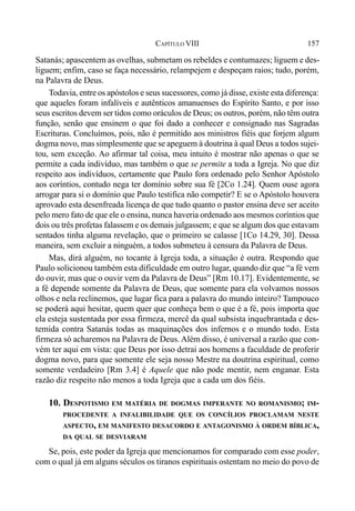 157CAPÍTULO VIII
Satanás; apascentem as ovelhas, submetam os rebeldes e contumazes; liguem e des-
liguem; enfim, caso se faça necessário, relampejem e despeçam raios; tudo, porém,
na Palavra de Deus.
Todavia, entre os apóstolos e seus sucessores, como já disse, existe esta diferença:
que aqueles foram infalíveis e autênticos amanuenses do Espírito Santo, e por isso
seus escritos devem ser tidos como oráculos de Deus; os outros, porém, não têm outra
função, senão que ensinem o que foi dado a conhecer e consignado nas Sagradas
Escrituras. Concluímos, pois, não é permitido aos ministros fiéis que forjem algum
dogma novo, mas simplesmente que se apeguem à doutrina à qual Deus a todos sujei-
tou, sem exceção. Ao afirmar tal coisa, meu intuito é mostrar não apenas o que se
permite a cada indivíduo, mas também o que se permite a toda a Igreja. No que diz
respeito aos indivíduos, certamente que Paulo fora ordenado pelo Senhor Apóstolo
aos coríntios, contudo nega ter domínio sobre sua fé [2Co 1.24]. Quem ouse agora
arrogar para si o domínio que Paulo testifica não competir? E se o Apóstolo houvera
aprovado esta desenfreada licença de que tudo quanto o pastor ensina deve ser aceito
pelo mero fato de que ele o ensina, nunca haveria ordenado aos mesmos coríntios que
dois ou três profetas falassem e os demais julgassem; e que se algum dos que estavam
sentados tinha alguma revelação, que o primeiro se calasse [1Co 14.29, 30]. Dessa
maneira, sem excluir a ninguém, a todos submeteu à censura da Palavra de Deus.
Mas, dirá alguém, no tocante à Igreja toda, a situação é outra. Respondo que
Paulo solicionou também esta dificuldade em outro lugar, quando diz que “a fé vem
do ouvir, mas que o ouvir vem da Palavra de Deus” [Rm 10.17]. Evidentemente, se
a fé depende somente da Palavra de Deus, que somente para ela volvamos nossos
olhos e nela reclinemos, que lugar fica para a palavra do mundo inteiro? Tampouco
se poderá aqui hesitar, quem quer que conheça bem o que é a fé, pois importa que
ela esteja sustentada por essa firmeza, mercê da qual subsista inquebrantada e des-
temida contra Satanás todas as maquinações dos infernos e o mundo todo. Esta
firmeza só acharemos na Palavra de Deus. Além disso, é universal a razão que con-
vém ter aqui em vista: que Deus por isso detrai aos homens a faculdade de proferir
dogma novo, para que somente ele seja nosso Mestre na doutrina espiritual, como
somente verdadeiro [Rm 3.4] é Aquele que não pode mentir, nem enganar. Esta
razão diz respeito não menos a toda Igreja que a cada um dos fiéis.
10. DESPOTISMO EM MATÉRIA DE DOGMAS IMPERANTE NO ROMANISMO; IM-
PROCEDENTE A INFALIBILIDADE QUE OS CONCÍLIOS PROCLAMAM NESTE
ASPECTO, EM MANIFESTO DESACORDO E ANTAGONISMO À ORDEM BÍBLICA,
DA QUAL SE DESVIARAM
Se, pois, este poder da Igreja que mencionamos for comparado com esse poder,
com o qual já em alguns séculos os tiranos espirituais ostentam no meio do povo de
 