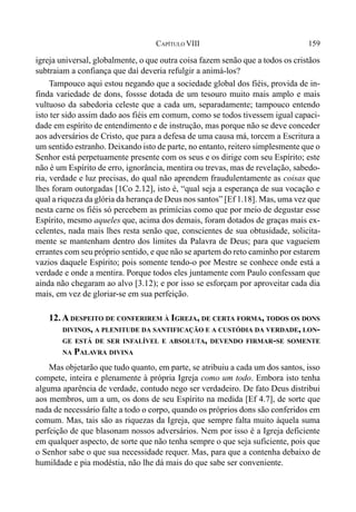 159CAPÍTULO VIII
igreja universal, globalmente, o que outra coisa fazem senão que a todos os cristãos
subtraiam a confiança que daí deveria refulgir a animá-los?
Tampouco aqui estou negando que a sociedade global dos fiéis, provida de in-
finda variedade de dons, fossse dotada de um tesouro muito mais amplo e mais
vultuoso da sabedoria celeste que a cada um, separadamente; tampouco entendo
isto ter sido assim dado aos fiéis em comum, como se todos tivessem igual capaci-
dade em espírito de entendimento e de instrução, mas porque não se deve conceder
aos adversários de Cristo, que para a defesa de uma causa má, torcem a Escritura a
um sentido estranho. Deixando isto de parte, no entanto, reitero simplesmente que o
Senhor está perpetuamente presente com os seus e os dirige com seu Espírito; este
não é um Espírito de erro, ignorância, mentira ou trevas, mas de revelação, sabedo-
ria, verdade e luz precisas, do qual não aprendem fraudulentamente as coisas que
lhes foram outorgadas [1Co 2.12], isto é, “qual seja a esperança de sua vocação e
qual a riqueza da glória da herança de Deus nos santos” [Ef 1.18]. Mas, uma vez que
nesta carne os fiéis só percebem as primícias como que por meio de degustar esse
Espírito, mesmo aqueles que, acima dos demais, foram dotados de graças mais ex-
celentes, nada mais lhes resta senão que, conscientes de sua obtusidade, solicita-
mente se mantenham dentro dos limites da Palavra de Deus; para que vagueiem
errantes com seu próprio sentido, e que não se apartem do reto caminho por estarem
vazios daquele Espírito; pois somente tendo-o por Mestre se conhece onde está a
verdade e onde a mentira. Porque todos eles juntamente com Paulo confessam que
ainda não chegaram ao alvo [3.12); e por isso se esforçam por aproveitar cada dia
mais, em vez de gloriar-se em sua perfeição.
12. A DESPEITO DE CONFERIREM À IGREJA, DE CERTA FORMA, TODOS OS DONS
DIVINOS, A PLENITUDE DA SANTIFICAÇÃO E A CUSTÓDIA DA VERDADE, LON-
GE ESTÁ DE SER INFALÍVEL E ABSOLUTA, DEVENDO FIRMAR-SE SOMENTE
NA PALAVRA DIVINA
Mas objetarão que tudo quanto, em parte, se atribuiu a cada um dos santos, isso
compete, inteira e plenamente à própria Igreja como um todo. Embora isto tenha
alguma aparência de verdade, contudo nego ser verdadeiro. De fato Deus distribui
aos membros, um a um, os dons de seu Espírito na medida [Ef 4.7], de sorte que
nada de necessário falte a todo o corpo, quando os próprios dons são conferidos em
comum. Mas, tais são as riquezas da Igreja, que sempre falta muito àquela suma
perfeição de que blasonam nossos adversários. Nem por isso é a Igreja deficiente
em qualquer aspecto, de sorte que não tenha sempre o que seja suficiente, pois que
o Senhor sabe o que sua necessidade requer. Mas, para que a contenha debaixo de
humildade e pia modéstia, não lhe dá mais do que sabe ser conveniente.
 