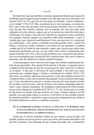 160 LIVRO IV
Sei muito bem que aqui também costumam argumentar dizendo que a Igreja foi
purificada “pela lavagem de água na palavra de vida, para que fosse sem ruga e sem
mancha” [Ef 5.16, 27]; e por isso em outro lugar ser chamada, “coluna e fundamen-
to da verdade” [1Tm 3.15]. Mas, na primeira destas duas passagens, se ensina me-
lhor o que Cristo cada dia opera nela do que já haja executado. Ora, se a todos os
seus, dia após dia, santifica, expurga, lava as manchas, por certo que estão ainda
salpicados de certas nódoas e rugas e que se faz patente que ainda lhes falta algo à
santificação. No entanto, seria mui vão e ridículo ter a Igreja por santa e totalmente
sem qualquer mancha, quando seus membros estão ainda manchados e sujos. É
verdade, pois, que a Igreja foi santificada por Cristo, mas aqui só se vê o começo de
sua santificação; o fim, porém, e perfeição ocorrerão quando Cristo, o Santo dos
Santos, a haverá de encher, realmente e por inteiro, de sua santidade. É também
verdade que já foi lavada de suas manchas e rugas, mas é preciso que ainda sejam
diariamente purificadas, até que, em sua vinda, Cristo remova inteiramente tudo
quanto ainda lhe reste. Ora, a não ser que recebamos isto, é necessário que afirme-
mos com os pelagianos que a justiça dos fiéis é perfeita nesta vida; com os cátaros e
donatistas, que não admitimos na Igreja nenhuma fraqueza.
A outra passagem, como vimos em outro lugar, tem sentido completamente dis-
tinto do que pretendem. Pois quando Paulo instruiu a Timóteo e o preparou para o
verdadeiro ofício de bispo, diz que fez isso para que ele saiba “como deve conduzir-
se na igreja”. E para que se devotasse de maior piedade e zelo para essa causa,
acrescenta que a própria Igreja é “coluna e sustentáculo da verdade” [1Tm 3.15].
Que outra coisa, porém, significam estas palavras, senão que na Igreja se preserva a
verdade de Deus, a saber, pelo ministério da pregação? Como ensina em outro lugar,
que “Cristo deu apóstolos, pastores e mestres, para que não mais sejamos levados
de um lado a outro por todo vento de doutrina, nem sejamos enganados pelos ho-
mens”; antes, sejamos iluminados “do verdadeiro conhecimento do Filho de Deus,
até que todos cheguemos à unidade da fé” [Ef 4.11, 13, 14]. Assim, pois, se a verda-
de não perece no mundo, mas que conserva seu vigor, é porque a Igreja é sua fiel
guardiã, com cuja ajuda e apoio se conserva. Com efeito, se esta custódia consiste
no ministério profético e apostólico, segue-se que toda ela depende de que a Palavra
do Senhor fielmente se conserve e matenha sua pureza.
13. A AUTORIDADE DA IGREJA FUNDA-SE NA PALAVRA E NO ESPÍRITO, POR-
TANTO NÃO PROCEDE A PRETENSÃO ROMANISTA DE AGIR GUIADA POR ESTE
EM DETRIMENTO E AO ARREPIO DAQUELA
E para que os leitores entendam melhor em que repousa, acima de tudo, esta
questão, exporei em poucas palavras que é que nossos adversários pretendem e em
quê lhes resistimos. Sua afirmação de que a Igreja não pode errar, a interpretam
 