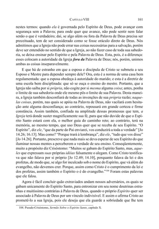 161CAPÍTULO VIII
nestes termos: quando ela é governada pelo Espírito de Deus, pode avançar com
segurança sem a Palavra; para onde quer que avance, não pode sentir nem falar
senão o que é verdadeiro; daí, se algo além ou fora da Palavra de Deus precisa ser
preceituado, tem de ser considerado como se fosse oráculo direto de Deus. Nós
admitimos que a Igreja não pode errar nas coisas necessárias para a salvação, porém
deve ser entendido no sentido de que a Igreja, ao não fazer caso de toda sua sabedo-
ria, se deixa ensinar pelo Espírito e pela Palavra de Deus. Esta, pois, é a diferença:
esses colocam a autoridade da Igreja fora da Palavra de Deus; nós, porém, unimos
ambas as coisas inseparavelmente.
E que há de estranho em que a esposa e discípula de Cristo se submeta a seu
Esposo e Mestre para depender sempre dele? Ora, esta é a norma de uma casa bem
regulamentada: que a esposa obedeça à autoridade do marido; e esta é a diretriz de
uma escola bem disciplinada: que só se ouça o ensino do mestre. Portanto, que a
Igreja não saiba por si própria, não cogite por si mesma alguma coisa; antes, ponha
o limite de sua sabedoria onde ele mesmo pôs o limite de sua Palavra. Desta manei-
ra, a Igreja também desconfiará de todas as invenções de sua própria razão; naque-
las coisas, porém, nas quais se apóia na Palavra de Deus, não vacilará com hesita-
ção ante alguma desconfiança; ao contrário, repousará em grande certeza e firme
constância. Assim também, confiada na amplitude dessas promessas que tem, a
Igreja terá donde suster magnificamente sua fé, para que não duvide de que o Espí-
rito Santo estará com ela, o melhor guia do caminho reto; ao contrário, terá na
memória, ao mesmo tempo, que uso Deus quer que se receba de seu Espírito. “O
Espírito”, diz ele, “que da parte do Pai enviarei, vos conduzirá a toda a verdade” [Jo
14.26; 16.13]. Mas como? “Porque trará à lembrança”, diz ele, “tudo que vos disse”
[Jo 14.26]. Portanto, prescreve que nada mais se deva esperar de seu Espírito do que
iluminar nossas mentes a perceberem a verdade de seu ensino. Conseqüentemente,
muito a propósito diz Crisóstomo: “Muitos se gabam do Espírito Santo, mas, aque-
les que expressam suas próprias idéias falsamente o alegam. Como Cristo testifica-
va que não falava por si próprio [Jo 12.49; 14.10], porquanto falava da lei e dos
profetas, de modo que, se algo for inculcado sob o nome do Espírito, que vá além do
evangelho, não devemos crer. Porque, assim como Cristo é o cumprimento da lei e
dos profetas, assim também o Espírito o é do evangelho.”104
Foram estas palavras
que ele falou.
Agora é fácil concluir quão extraviados andam nossos adversários, os quais se
gabam unicamente do Espírito Santo, para entronizar em seu nome doutrinas estra-
nhas e muitíssimo contrárias à Palavra de Deus, quando o próprio Espírito quer ser
associado à Palavra de Deus por um vínculo indivisível. E assim o afirma Cristo ao
prometê-lo a sua Igreja, pois ele deseja que ela guarde a sobriedade que lhe tem
104. Pseudo-Crisóstomo, Sermão Sobre o Espírito Santo, capítulo X.
 