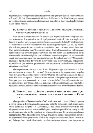 162 LIVRO IV
recomendado, e lhe proibiu que acrescente ou tire qualquer coisa a sua Palavra [Dt
4.2; Ap 22.19, 20]. É este decreto inviolável de Deus e do Espírito Santo que nossos
adversários tentam anular, quando imaginam que a Igreja é governada pelo Espírito
Santo sem a Palavra.
14. TAMPOUCO PROCEDE A TESE DE UMA PRETENSA TRADIÇÃO APOSTÓLICA
COMO SUPLEMENTO DOS ESCRITOS
Aqui de novo murmuram que foi preciso que a Igreja adicionasse algumas coi-
sas aos escritos dos apóstolos, ou eles próprios mais tarde, de viva voz, suplemen-
tassem o que haviam ensinado menos claramente, quando de fato Cristo lhes disse:
“Tenho muitas coisas a vos dizer que não podeis suportar agora” [Jo 16.12], e estas
são ordenanças que foram recebidas apenas do uso e dos costumes, sem a Escritura.
Mas que impudência é essa? Reconheço que os discípulos eram ainda rudes e quase
sem condição de aprender quando ouviriam isso do Senhor. Mas continuaram ainda
sendo assim quando redigiram por escrito sua doutrina ao ponto de necessitar de
suprir com palavras o que por ignorância haviam deixado de escrever? No entanto,
já guiados pelo Espírito da Verdade, escreveram o que escreveram, que impedimen-
to pôde haver que não consignassem em seus escritos um conhecimento perfeito da
doutrina evangélica?
Mas suponhamos que seja como dizem. Digam-me agora quais eram as coisas
que deviam ser revaladas de viva voz? Caso se atrevam, lhes apresentarei as pala-
vras deAgostinho, que fala nestes termos: “Quando o Senhor se calou, quem de nós
dirá: São estas ou aquelas? Ou se se atreve a dizer, como poderá provar o que diz?”
Mas, por que estou a contender acerca de coisa supérflua? Ora, até a uma criança é
notório que nos escritos apostólicos, que esses os transformam em algo mutilado e
reduzido à metade, subsiste o fruto dessa revelação que lhes prometia então o Senhor.
15. TAMPOUCO ASSISTE À IGREJA AUTORIDADE ABSOLUTA PARA DITAR O QUE
BEM QUEIRA, QUANDO TEMOS DE ATER SOMENTE À DOUTRINA DA ESCRI-
TURA
Mas, que dizem? Porventura não pôs Cristo fora de toda controvérsia tudo quanto
a Igreja ensina e decreta, quando ordena que se tenha por gentio e publicano quem
ousar contradizê-la? [Mt 18.17]. Primeiro, aí não se faz menção de doutrina, mas
simplesmente se assevera sua autoridade para, mediante penalidades, corrigir víci-
os, de sorte que não se lhe oponham ao julgamento os que forem admoestados ou
repreendidos. Mas, deixando isto à parte, é de admirar que não possuam um mínimo
de pejo esses biltres que não têm dúvida em vangloriar-se disso de forma tão absur-
da! Pois que haverão de finalmente concluir, senão que não se pode desprezar o
 