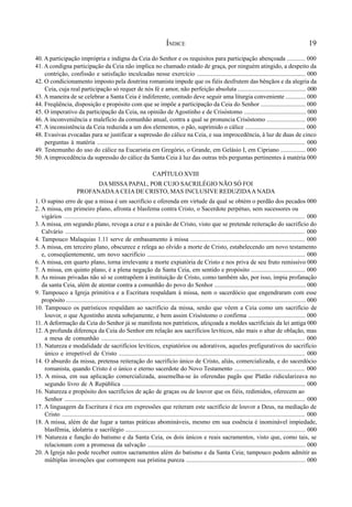 19
40. A participação imprópria e indigna da Ceia do Senhor e os requisitos para participação abençoada ............ 000
41. A condigna participação da Ceia não implica no chamado estado de graça, por ninguém atingido, a despeito da
contrição, confissão e satisfação inculcadas nesse exercício ...................................................................... 000
42. O condicionamento imposto pela doutrina romanista impede que os fiéis desfrutem das bênçãos e da alegria da
Ceia, cuja real participação só requer de nós fé e amor, não perfeição absoluta ............................................ 000
43. A maneira de se celebrar a Santa Ceia é indiferente, contudo deve seguir uma liturgia conveniente ............. 000
44. Freqüência, disposição e propósito com que se impõe a participação da Ceia do Senhor ............................. 000
45. O imperativo da participação da Ceia, na opinião de Agostinho e de Crisóstomo ........................................ 000
46. A inconveniência e malefício da comunhão anual, contra a qual se pronuncia Crisóstomo ......................... 000
47. A inconsistência da Ceia reduzida a um dos elementos, o pão, suprimido o cálice ....................................... 000
48. Evasivas evocadas para se justificar a supressão do cálice na Ceia, e sua improcedência, à luz de duas de cinco
perguntas à matéria ..................................................................................................................................... 000
49. Testemunho do uso do cálice na Eucaristia em Gregório, o Grande, em Gelásio I, em Cipriano ................ 000
50. A improcedência da supressão do cálice da Santa Ceia à luz das outras três perguntas pertinentes à matéria 000
CAPÍTULO XVIII
DA MISSA PAPAL, POR CUJO SACRILÉGIO NÃO SÓ FOI
PROFANADAA CEIADE CRISTO, MAS INCLUSIVE REDUZIDAA NADA
1. O supino erro de que a missa é um sacrifício e oferenda em virtude da qual se obtém o perdão dos pecados 000
2. A missa, em primeiro plano, afronta e blasfema contra Cristo, o Sacerdote perpétuo, sem sucessores ou
vigários .......................................................................................................................................................... 000
3. A missa, em segundo plano, revoga a cruz e a paixão de Cristo, visto que se pretende reiteração do sacrifício do
Calvário ......................................................................................................................................................... 000
4. Tampouco Malaquias 1.11 serve de embasamento à missa .......................................................................... 000
5. A missa, em terceiro plano, obscurece e relega ao olvido a morte de Cristo, estabelecendo um novo testamento
e, conseqüentemente, um novo sacrifício ...................................................................................................... 000
6. A missa, em quarto plano, torna irrelevante a morte expiatória de Cristo e nos priva de seu fruto remissivo 000
7. A missa, em quinto plano, é a plena negação da Santa Ceia, em sentido e propósito ................................... 000
8. As missas privadas não só se contrapõem à instituição de Cristo, como também são, por isso, ímpia profanação
da santa Ceia, além de atentar contra a comunhão do povo do Senhor ........................................................... 000
9. Tampouco a Igreja primitiva e a Escritura respaldam à missa, nem o sacerdócio que engendraram com esse
propósito ............................................................................................................................................................ 000
10. Tampouco os patrísticos respaldam ao sacrifício da missa, senão que vêem a Ceia como um sacrifício de
louvor, o que Agostinho atesta sobejamente, e bem assim Crisóstomo o confirma ..................................... 000
11. A deformação da Ceia do Senhor já se manifesta nos patrísticos, afeiçoada a moldes sacrificiais da lei antiga 000
12. A profunda diferença da Ceia do Senhor em relação aos sacrifícios levíticos, não mais o altar de oblação, mas
a mesa de comunhão .................................................................................................................................. 000
13. Natureza e modalidade de sacrifícios levíticos, expiatórios ou adorativos, aqueles prefigurativos do sacrifício
único e irrepetível de Cristo ........................................................................................................................ 000
14. O absurdo da missa, pretensa reiteração do sacrifício único de Cristo, aliás, comercializada, e do sacerdócio
romanista, quando Cristo é o único e eterno sacerdote do Novo Testamento .............................................. 000
15. A missa, em sua aplicação comercializada, assemelha-se às oferendas pagãs que Platão ridicularizava no
segundo livro de A República ...................................................................................................................... 000
16. Natureza e propósito dos sacrifícios de ação de graças ou de louvor que os fiéis, redimidos, oferecem ao
Senhor .......................................................................................................................................................... 000
17. A linguagem da Escritura é rica em expressões que reiteram este sacrifício de louvor a Deus, na mediação de
Cristo ........................................................................................................................................................... 000
18. A missa, além de dar lugar a tantas práticas abomináveis, mesmo em sua essência é inominável impiedade,
blasfêmia, idolatria e sacrilégio .................................................................................................................... 000
19. Natureza e função do batismo e da Santa Ceia, os dois únicos e reais sacramentos, visto que, como tais, se
relacionam com a promessa da salvação ...................................................................................................... 000
20. A Igreja não pode receber outros sacramentos além do batismo e da Santa Ceia; tampouco podem admitir as
múltiplas invenções que corrompem sua prístina pureza ............................................................................. 000
ÍNDICE
 