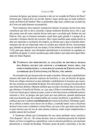 163CAPÍTULO VIII
consenso da Igreja, que jamais consente a não ser na verdade da Palavra de Deus?
Insistem que a Igreja deve ser ouvida. Quem o nega, desde que ela nada sentencia
senão da Palavra do Senhor? Mas se pretendem algo mais, saibam que as palavras
de Cristo em nada abonam seu propósito.
Nem tampouco devo parecer contencioso demais só porque insisto com tanta
veemência que não se deve conceder à Igreja nenhuma doutrina nova, isto é, que
não ensine nem dê como oráculo divino mais que o revelado pelo Senhor em sua
Palavra. Ora, que os homens assisados vejam bem quão grande é o perigo de se
conceder a homens direito tão extremo. Que vejam também quão ampla janela se
abre aos reproches e cavilações dos ímpios, ao afirmar que o que os homens deter-
mianram tem de ser endossado entre os cristãos por oráculo divino. Acrescentam
que, falando na perspectiva de seu tempo, Cristo atribui este nome ao sinédrio [Mt
5.22], para que, depois, seus discípulos aprendessem a reverenciar as sagradas as-
sembléias da Igreja. E assim sucederia que cada cidade e povoado teria igual liber-
dade em forjar dogmas.
16. TAMPOUCO SÃO PROCEDENTES AS ALEGAÇÕES DE DOUTRINAS DITADAS
PELA IGREJA, DAÍ QUE LHE ATESTAM A AUTORIDADE NESSSA ÁREA, TAIS
COMO O PEDOBATISMO E A CONSUBSTANCIALIDADE DE CRISTO COM O PAI,
AUTORIDADE QUE CONSTANTINO, EM NICÉIA, NÃO ABONOU
Os exemplos de que lançam mão em nada os ajudam. Dizem que o pedobatismo
emanou não tanto de preceito expresso da Escritura, e, sim, de decreto da Igreja.
Seria um refúgio miserável se para defender o pedobatismo tivéssemos que escon-
der-nos somente na autoridade da Igreja. Em outra parte se verá que este procede de
uma fonte bem distinta. Objetam também que em toda a Escritura não se encontra o
que afirmou o Concílio de Nicéia, ou, seja, que o Filho é consubstancial com o Pai.
Com isso fazem grave injúria aos pais, como se eles houvessem condenado temera-
riamente a Ário, só porque não quis jurar por suas palavras, quando professasse
toda essa doutrina que foi compreendida nos escritos proféticos e apostólicos. Re-
conheço que este vocábulo consubstancial não consta na Escritura. Entretanto, quan-
do se afirma aí tantas vezes haver um só Deus, e contudo tantas vezes a Escritura
declara Cristo como verdadeiro e eterno Deus, um com o Pai, que outra coisa fazem
os pais nicenos que ele era de uma mesma essência, senão expor simplesmente o
sentido natural da Escritura?
E Teodoreto afirma que Constantino fez uso desta prefação nesse conclave:
“Em disputas”, diz ele, “de coisas divinas, tem-se a doutrina prescrita do Espírito
Santo; os livros evangélicos e apostólicos, com os oráculos proféticos, nos mostram
plenamente a vontade da Deidade. Portanto, posta de parte a discórdia, à luz das
 