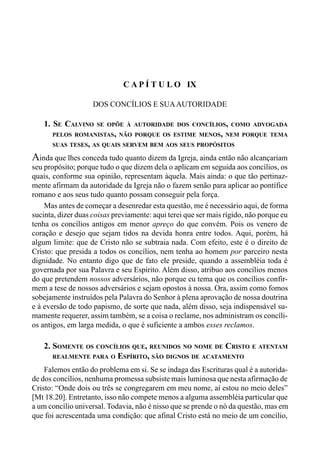 165CAPÍTULO VIII
C A P Í T U L O IX
DOS CONCÍLIOS E SUAAUTORIDADE
1. SE CALVINO SE OPÕE À AUTORIDADE DOS CONCÍLIOS, COMO ADVOGADA
PELOS ROMANISTAS, NÃO PORQUE OS ESTIME MENOS, NEM PORQUE TEMA
SUAS TESES, AS QUAIS SERVEM BEM AOS SEUS PROPÓSITOS
Ainda que lhes conceda tudo quanto dizem da Igreja, ainda então não alcançariam
seu propósito; porque tudo o que dizem dela o aplicam em seguida aos concílios, os
quais, conforme sua opinião, representam àquela. Mais ainda: o que tão pertinaz-
mente afirmam da autoridade da Igreja não o fazem senão para aplicar ao pontífice
romano e aos seus tudo quanto possam conseguir pela força.
Mas antes de começar a desenredar esta questão, me é necessário aqui, de forma
sucinta, dizer duas coisas previamente: aqui terei que ser mais rígido, não porque eu
tenha os concílios antigos em menor apreço do que convém. Pois os venero de
coração e desejo que sejam tidos na devida honra entre todos. Aqui, porém, há
algum limite: que de Cristo não se subtraia nada. Com efeito, este é o direito de
Cristo: que presida a todos os concílios, nem tenha ao homem por parceiro nesta
dignidade. No entanto digo que de fato ele preside, quando a assembléia toda é
governada por sua Palavra e seu Espírito. Além disso, atribuo aos concílios menos
do que pretendem nossos adversários, não porque eu tema que os concílios confir-
mem a tese de nossos adversários e sejam opostos à nossa. Ora, assim como fomos
sobejamente instruídos pela Palavra do Senhor à plena aprovação de nossa doutrina
e à eversão de todo papismo, de sorte que nada, além disso, seja indispensável su-
mamente requerer, assim também, se a coisa o reclame, nos administram os concíli-
os antigos, em larga medida, o que é suficiente a ambos esses reclamos.
2. SOMENTE OS CONCÍLIOS QUE, REUNIDOS NO NOME DE CRISTO E ATENTAM
REALMENTE PARA O ESPÍRITO, SÃO DIGNOS DE ACATAMENTO
Falemos então do problema em si. Se se indaga das Escrituras qual é a autorida-
de dos concílios, nenhuma promessa subsiste mais luminosa que nesta afirmação de
Cristo: “Onde dois ou três se congregarem em meu nome, aí estou no meio deles”
[Mt 18.20]. Entretanto, isso não compete menos a alguma assembléia particular que
a um concílio universal. Todavia, não é nisso que se prende o nó da questão, mas em
que foi acrescentada uma condição: que afinal Cristo está no meio de um concílio,
 