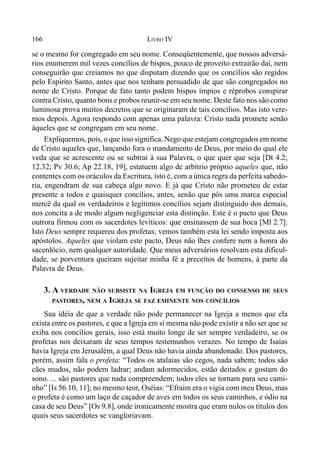 166 LIVRO IV
se o mesmo for congregado em seu nome. Conseqüentemente, que nossos adversá-
rios enumerem mil vezes concílios de bispos, pouco de proveito extrairão daí, nem
conseguirão que creiamos no que disputam dizendo que os concílios são regidos
pelo Espírito Santo, antes que nos tenham persuadido de que são congregados no
nome de Cristo. Porque de fato tanto podem bispos ímpios e réprobos conspirar
contra Cristo, quanto bons e probos reunir-se em seu nome. Deste fato nos são como
luminosa prova muitos decretos que se originaram de tais concílios. Mas isto vere-
mos depois. Agora respondo com apenas uma palavra: Cristo nada promete senão
àqueles que se congregam em seu nome.
Expliquemos, pois, o que isso significa. Nego que estejam congregados em nome
de Cristo aqueles que, lançando fora o mandamento de Deus, por meio do qual ele
veda que se acrescente ou se subtrai à sua Palavra, o que quer que seja [Dt 4.2;
12.32; Pv 30.6; Ap 22.18, 19], estatuem algo de arbítrio próprio aqueles que, não
contentes com os oráculos da Escritura, isto é, com a única regra da perfeita sabedo-
ria, engendram de sua cabeça algo novo. E já que Cristo não prometeu de estar
presente a todos e quaisquer concílios, antes, senão que pôs uma marca especial
mercê da qual os verdadeiros e legítimos concílios sejam distinguido dos demais,
nos concita a de modo algum negligenciar esta distinção. Este é o pacto que Deus
outrora firmou com os sacerdotes levíticos: que ensinassem de sua boca [Ml 2.7].
Isto Deus sempre requereu dos profetas; vemos também esta lei sendo imposta aos
apóstolos. Aqueles que violam este pacto, Deus não lhes confere nem a honra do
sacerdócio, nem qualquer autoridade. Que meus adversários resolvam esta dificul-
dade, se porventura queiram sujeitar minha fé a preceitos de homens, à parte da
Palavra de Deus.
3. A VERDADE NÃO SUBSISTE NA IGREJA EM FUNÇÃO DO CONSENSO DE SEUS
PASTORES, NEM A IGREJA SE FAZ EMINENTE NOS CONCÍLIOS
Sua idéia de que a verdade não pode permanecer na Igreja a menos que ela
exista entre os pastores, e que a Igreja em si mesma não pode existir a não ser que se
exiba nos concílios gerais, isso está muito longe de ser sempre verdadeiro, se os
profetas nos deixaram de seus tempos testemunhos verazes. No tempo de Isaías
havia Igreja em Jerusalém, a qual Deus não havia ainda abandonado. Dos pastores,
porém, assim fala o profeta: “Todos os atalaias são cegos, nada sabem; todos são
cães mudos, não podem ladrar; andam adormecidos, estão deitados e gostam do
sono. ... são pastores que nada compreendem; todos eles se tornam para seu cami-
nho” [Is 56.10, 11]; no mesmo teor, Oséias: “Efraim era o vigia com meu Deus, mas
o profeta é como um laço de caçador de aves em todos os seus caminhos, e ódio na
casa de seu Deus” [Os 9.8], onde ironicamente mostra que eram nulos os títulos dos
quais seus sacerdotes se vangloriavam.
 