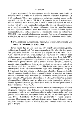 167CAPÍTULO IX
A Igreja perdurou também até o tempo de Jeremias. Ouçamos o que ele diz dos
pastores: “Desde o profeta até o sacerdote, cada um corre atrás da mentira” [Jr
6.13]. Igualmente: “Os profetas em meu nome profetizam a mentira, quando eu não
os enviei, nem lhes dei preceito” [Jr 14.14]. E, para não sermos demasiadamente
prolixos recitando-lhe as palavras, que se leiam as coisas que escreveu em todo o
capítulo vinte e três e no quarenta. Em contrapartida, Ezequiel não se mostra mais
suave com eles, quando diz: “Há no meio dela uma conjuração dos profetas, como
um leão a rugir e que arrebata a presa. Seus sacerdotes violaram minha lei e profa-
naram minhas coisas santas, nem distinção fizeram entre o santo e o profano” [Ez
22.25, 26]; e tudo o que ele adiciona sobre o assunto. Queixas semelhantes ocorrem
a cada passo nos profetas; e são tantas, que não há assunto mais constante entre eles.
4. O MAGISTÉRIO E SACERDÓCIO DA IGREJA NÃO INQUIETAM MENOS QUE AOS
PROFETAS E SACERDOTES DE OUTRORA
Talvez alguém diga que isso prevaleceu entre os judeus; nosso século, porém,
está isento de tão grande mal. Prouvera que assim fosse. Mas o Espírito Santo anun-
ciou que haveria de ser de outra maneira, pois as palavras de Pedro são claras:
“Como houve falsos profetas no povo antigo”, diz ele, “assim também haverá entre
vós falsos mestres, os quais introduzirão sorrateiramente seitas de perdição” [2Pe
2.1]. Vê-se que ele prediz que o perigo haveria de vir não do povo comum, mas da
parte daqueles que se ostentarão com o título de mestres e pastores. Além disso,
quantas vezes foi predito por Cristo e seus spóstolos que os perigos mais sérios
haveriam de surgir dentre os pastores? Com efeito, Paulo mostra abertamente que o
Anticristo não haveria de assentar em outro lugar senão no templo de Deus [2Ts
2.4], querendo dizer com isso que aquela horrenda calamidade de que está falando
não teria outra procedência, senão daqueles que haverão de sentar-se na Igreja como
pastores. E em outro lugar demonstra que os começos de tão grande mal já são
quase iminentes. Ora, enquanto fala aos bispos de Éfeso, ele afirma: “Sei que após
minha partida se infiltrarão entre vós lobos rapaces, não poupando ao rebanho, e
dentre vós próprios haverá os que falarão coisas perversas, de modo que arrastem os
discípulos após si” [At 20.29, 30].
Se em pouco tempo puderam os pastores introduzir tanta corrupção, até onde
não poderia viscejar ao longo de tantos anos? E para que eu não preencha tantas
laudas em enumerá-los, somos avisados pelos exemplos de quase todos os séculos
que nem sempre a verdade é alimentada no seio dos pastores, nem a salvaguarda da
Igreja depende da condição deles. Certamente que convinha que fossem eles patro-
nos e guardiães da paz e preservação eclesiástica, os quais foram designados a man-
tê-la; mas, uma coisa é executar o que se deve, outra não executar o dever para o
qual se designa.
 