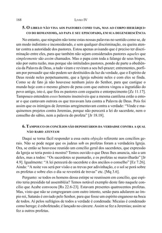 168 LIVRO IV
5. O LIBELO NÃO VISA AOS PASTORES COMO TAIS, MAS AO CORPO HIERÁRQUI-
CO DO ROMANISMO, AO PAPA E SEU EPISCOPADO, EM SUA DEGENERESCÊNCIA
No entanto, que ninguém não tome estas nossas palavras no sentido como se, de
um modo indistinto e inconsiderado, e sem qualquer discriminação, eu queira aten-
tar contra a autoridade dos pastores. Estou apenas avisando que é preciso ter discri-
minação entre eles, para que também não sejam considerados pastores aqueles que
simplesmente são assim chamados. Mas o papa com toda a falange de seus bispos,
não por outra razão, mas porque são intitulados pastores, pondo de parte a obediên-
cia da Palavra de Deus, a tudo viram e reviram a seu bel-prazer; entrementes, porfi-
am por persuadir que não podem ser destituídos da luz da verdade, que o Espírito de
Deus reside neles perpetuamente, que a Igreja subsiste neles e com eles se finda.
Como se de fato já não houvesse nenhum juízo do Senhor, para que castigue o
mundo hoje com o mesmo gênero de pena com que outrora vingou a ingratidão do
povo antigo, isto é, que fira os pastores com cegueira e entorpecimento [Zc 11.17].
Tampouco entendem esses homens insensíveis que a mesma cantilena estão a ento-
ar o que cantavam outrora os que travavam luta contra a Palavra de Deus. Pois foi
assim que os inimigos de Jeremias arregimentavam contra a verdade: “Vinde e ma-
quinemos projetos contra Jeremias, porque não perecerá a lei do sacerdote, nem o
conselho do sábio, nem a palavra do profeta” [Jr 18.18].
6. TAMPOUCO OS CONCÍLIOS SÃO DEPOSITÁRIOS DA VERDADSE CONTRA A QUAL
NÃO RARO ATENTAM
Daqui se torna fácil responder a essa outra objeção referente aos concílios ge-
rais. Não se pode negar que os judeus sob os profetas foram a verdadeira Igreja.
Ora, se então se houvesse reunido um concílio geral dos sacerdotes, que expressão
da Igreja se teria posto à mostra? Temos ouvido o que Deus lhes anuncia, não a um
deles, mas a todos: ‘‘Os sacerdotes se pasmarão, e os profetas se maravilharão” [Jr
4.9]. Igualmente: “A lei perecerá do sacerdote e dos anciãos o conselho” [Ez 7.26].
Ainda: “A noite vos será por visão e as trevas por adivinhação, e o sol se porá sobre
os profetas e sobre eles o dia se revestirá de trevas” etc. [Mq 3.6].
Pergunto: se todos os homens dessa estirpe se reunissem em concílio, que espí-
rito teria presidido tal assembléia? Temos notável exemplo deste fato naquele con-
cílio que Acabe convocou [Rs 22.6-23]. Estavam presentes quatrocentos profetas.
Mas, visto que não se congregaram com outro intento, senão para adularem ao ím-
pio rei, Satanás é enviado pelo Senhor, para que fosse um espírito enganoso na boca
de todos. Aí pelos sufrágios de todos a verdade é condenada: Micaías é condenado
como herege; é esbofeteado; é lançado no cárcere.Assim se fez a Jeremias; assim se
fez a outros profetas.
 