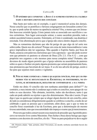 169CAPÍTULO IX
7. O SINÉDRIO QUE CONDENOU A JESUS É O SUPREMO EXEMPLO DA FALIBILI-
DADE E DESVIRTUAMENTO DOS CONCÍLIOS
Mas baste por todos um só exemplo, o qual é memorável acima dos demais.
Nesse concílio que os pontífices e fariseus congregaram em Jerusalém contra Cris-
to, que se pode achar de menos na aparência externa? Ora, a menos que em Jerusa-
lém houvesse existido Igreja, Cristo jamais teria se associado aos sacrifícios e ou-
tras cerimônias. Tem lugar convocação solene; o sumo sacerdote presidia; toda a
ordem sacerdotal tomava assento. Entretanto, aí Cristo é condenado; sua doutrina é
enxotada. Esta abominação prova que a Igreja não estava dentro daquele concílio.
Mas os romanistas declaram que não há perigo de que algo de tal sorte nos
sobrevenha. Quem nos dá certeza? Porque em coisa de tanta transcendência é uma
grave imprudência não ter segurança. Mas quando o Espírito Santo, por boca de
Paulo, anuncia com palavras claríssimas que virá a apostasia – que não pode ocorrer
sem que primeiro os pastores se alienem de Deus [2Ts 2.3; 1Tm 4.1] –, com que
propósito nos cegamos a nós mesmos para nossa completa ruína? Portanto, não
devemos de modo algum permitir que a Igreja subsista na assembléia de pastores
sobre os quais o Senhor em parte alguma prometeu que seriam perpetuamente bons,
mas pronunciou que haveriam de ser maus. E se ele nos adverte do perigo, assim o
faz para que sejamos mais cautos e vigilantes.
8. NÃO SE PODE CONDENAR A TODO E QUALQUER CONCÍLIO, POIS QUE OS PRI-
MEIROS NÃO SE DISTANCIARAM DA ESCRITURA; OS POSTERIORES, NO EN-
TANTO, SE DETERIORARAM, DEIXANDO DE CONFORMAR-SE A SUA NORMA
Então me dirás: O concílio não tem nenhuma autoridade para definir?105
Ao
contrário, e meu intento não é condenar aqui a todos os concílios, nem apagar de vez
todos os seus decretos. Não obstante, insistirás, todos são duvidosos; tanto é que
cada um pode admitir ou rejeitar o que eles determinaram. Mas não é assim. O que
digo é que eu queria que sempre que se alegar algum decreto de um concílio, antes
de tudo se considerasse diligentemente quando se celebrou o concílio, a razão de ser
celebrado e quais as pessoas que o assistiram; além disso, que o que se trata no
concílio fosse examinado à luz da Escritura, para que a determinação do mesmo
tivesse autoridade; mas que essa autoridade não impeça o exame que já mencionamos.
Prouvera que todos conservassem essa maneira de proceder queAgostinho pres-
creve no terceiro livro contra Maximino. Para fechar a boca desse herege que argu-
mentava com decretos de concílios, ele diz: ‘‘Nem eu para prejudicar-te devo argüir
105. Primeira edição: “Quê, portanto, dirás? Porventura, em decidir, nenhuma autoridade haverá dos
Concílios?”
 